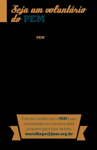 Seja um voluntário
do PEM
Além de manter missionários efetivos para atuar
em outros países, o PEM também envia grupos de
voluntários para diversas partes do mundo.
Esses voluntários integram as caravanas do Tour of Hope.
Países atingidos por catástrofes naturais têm recebido
esses voluntários que levam uma mensagem de esperança,
acompanhada de serviços de ajuda humanitária.
Normalmente os grupos de voluntários são formados
por Atletas de Cristo que fazem jogos de exibição e falam
sobre suas experiências com Cristo. Profissionais da área
de saúde e capelães normalmente também integram a
equipe, apoiando comunidades atingidas por catástrofes.
Foi assim após o terremoto no Haiti (2010) e o tsunami
no Japão (2011), quando voluntários do Tour of Hope
colaboraram na reconstrução desses países.




         Entre em contato com o PEM e seja
          você também um voluntário deste
            programa que é show de bola:
           tourofhope@jmm.org.br
 