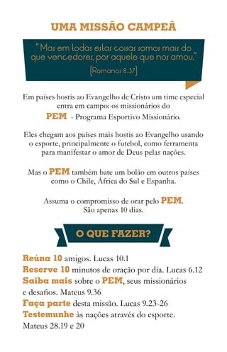 UMA MISSÃO CAMPEÃ
   “ Mas em todas estas coisas somos mais do
  que vencedores, por aquele que nos amou.”
                    (Romanos 8.37)


Em países hostis ao Evangelho de Cristo um time especial
          entra em campo: os missionários do
      PEM - Programa Esportivo Missionário.

Eles chegam aos países mais hostis ao Evangelho usando
 o esporte, principalmente o futebol, como ferramenta
      para manifestar o amor de Deus pelas nações.

 Mas o PEM também bate um bolão em outros países
       como o Chile, África do Sul e Espanha.

      Assuma o compromisso de orar pelo PEM.
                 São apenas 10 dias.


                O QUE FAZER?

Reúna 10 amigos. Lucas 10.1
Reserve 10 minutos de oração por dia. Lucas 6.12
Saiba mais sobre o PEM, seus missionários
e desafios. Mateus 9.36
Faça parte desta missão. Lucas 9.23-26
Testemunhe às nações através do esporte.
Mateus 28.19 e 20
 