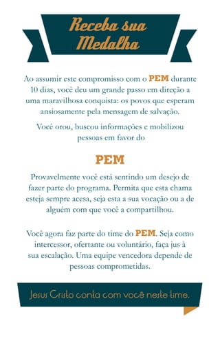 Receba sua
             Medalha
Ao assumir este compromisso com o PEM durante
 10 dias, você deu um grande passo em direção a
uma maravilhosa conquista: os povos que esperam
    ansiosamente pela mensagem de salvação.
   Você orou, buscou informações e mobilizou
               pessoas em favor do

                     PEM
  Provavelmente você está sentindo um desejo de
 fazer parte do programa. Permita que esta chama
esteja sempre acesa, seja esta a sua vocação ou a de
       alguém com que você a compartilhou.

Você agora faz parte do time do PEM. Seja como
  intercessor, ofertante ou voluntário, faça jus à
sua escalação. Uma equipe vencedora depende de
             pessoas comprometidas.


 Jesus Cristo conta com você neste time.
 