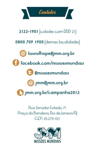 Contatos


 2122-1901 (cidades com DDD 21)

0800 709 1900 (demais localidades)

       tourofhope@jmm.org.br

  facebook.com/missoesmundiais

           @missoesmundiais

           jmm@jmm.org.br

     jmm.org.br/campanha2013


       Rua Senador Furtado, 71
 Praça da Bandeira, Rio de Janeiro/RJ
           CEP: 20.270-021
 