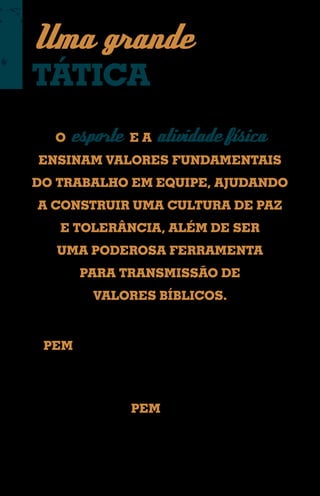 Uma grande
TÁTICA
     O esporte E A atividade física
 ENSINAM VALORES FUNDAMENTAIS
DO TRABALHO EM EQUIPE, AJUDANDO
 A CONSTRUIR UMA CULTURA DE PAZ
      E TOLERÂNCIA, ALÉM DE SER
     UMA PODEROSA FERRAMENTA
          PARA TRANSMISSÃO DE
             VALORES BÍBLICOS.



O PEM é desenvolvido por Missões Mundiais com o
objetivo de mobilizar, selecionar e preparar pessoas para
o uso do esporte como instrumento para evangelização.


Entre as iniciativas do PEM, estão projetos como o Gol
para Cristo (Chile), e escolas de futebol na Malásia e
outros países com área de risco à pregação do Evangelho,
entre eles a maior nação islâmica do mundo.
 