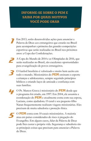INFORME-SE SOBRE O PEM E
         SAIBA POR QUAIS MOTIVOS
             VOCÊ PODE ORAR




1   Em 2013, serão desenvolvidas ações para anunciar a
    Palavra de Deus aos estrangeiros que estarão no Brasil
    para acompanhar a primeira das grandes competições
    esportivas que serão realizadas no Brasil nos próximos
    anos: a Copa das Confederações.

2   A Copa do Mundo de 2014 e as Olimpíadas de 2016, que
    serão realizadas no Brasil, são excelentes oportunidades
    para evangelização de povos estrangeiros.

3   O futebol brasileiro é valorizado e muito bem aceito em
    todo o mundo. Missionários do PEM ensinam o esporte
    a crianças e adolescentes, sempre seguindo princípios
    bíblicos e criando laços de amizade e confiança com
    suas famílias.

4   O Pr. Marcos Grava é missionário do PEM desde que
    o programa foi criado, em 1997. Em 2004, ele assumiu a
    coordenação do PEM e atualmente conta com sua esposa,
    Luciana, como ajudadora. O casal e seu pequeno filho
    Natan frequentemente realizam viagens missionárias. Eles
    precisam de muita sabedoria e proteção física.


5   O PEM conta com 10 casais missionários. A maioria
    atua em países considerados de risco à pregação do
    Evangelho. Em alguns casos, falar da Palavra de Deus
    pode lhes custar a própria vida. Segurança e sabedoria são
    as principais coisas que precisam para anunciar a Palavra
    de Deus.
 