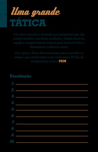 Uma grande
TÁTICA
  Um time vencedor é formado por integrantes que são
  comprometidos com bons resultados, sabem atuar em
  equipe e sempre buscam formas para motivar todos a
              alcançarem o objetivo maior.
  Ore e peça a Deus direcionamento para convidar os
  amigos que estarão junto com você nestes 10 dias de
              compromisso com o PEM .



Escalação
 1.
 2.
 3.
 4.
 5.
 6.
 7.
 8.
 9.
10.
 