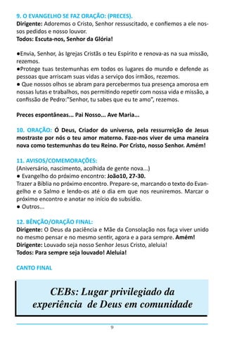 9. O EVANGELHO SE FAZ ORAÇÃO: (PRECES).
Dirigente: Adoremos o Cristo, Senhor ressuscitado, e confiemos a ele nos-
sos pedidos e nosso louvor.
Todos: Escuta-nos, Senhor da Glória!

●Envia, Senhor, às Igrejas Cristãs o teu Espírito e renova-as na sua missão,
rezemos.
●Protege tuas testemunhas em todos os lugares do mundo e defende as
pessoas que arriscam suas vidas a serviço dos irmãos, rezemos.
● Que nossos olhos se abram para percebermos tua presença amorosa em
nossas lutas e trabalhos, nos permitindo repetir com nossa vida e missão, a
confissão de Pedro:”Senhor, tu sabes que eu te amo”, rezemos.

Preces espontâneas... Pai Nosso... Ave Maria...

10. ORAÇÃO: Ó Deus, Criador do universo, pela ressurreição de Jesus
mostraste por nós o teu amor materno. Faze-nos viver de uma maneira
nova como testemunhas do teu Reino. Por Cristo, nosso Senhor. Amém!

11. AVISOS/COMEMORAÇÕES:
(Aniversário, nascimento, acolhida de gente nova...)
● Evangelho do próximo encontro: João10, 27-30.
Trazer a Bíblia no próximo encontro. Prepare-se, marcando o texto do Evan-
gelho e o Salmo e lendo-os até o dia em que nos reuniremos. Marcar o
próximo encontro e anotar no início do subsídio.
● Outros...

12. BÊNÇÃO/ORAÇÃO FINAL:
Dirigente: O Deus da paciência e Mãe da Consolação nos faça viver unido
no mesmo pensar e no mesmo sentir, agora e a para sempre. Amém!
Dirigente: Louvado seja nosso Senhor Jesus Cristo, aleluia!
Todos: Para sempre seja louvado! Aleluia!

CANTO FINAL


          CEBs: Lugar privilegiado da
      experiência de Deus em comunidade

                                     9
 