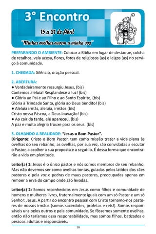 3° Encontro
                 15 a 21 de Abril
     “Minhas ovelhas ouvem a minha voz”
PREPARANDO O AMBIENTE: Colocar a Bíblia em lugar de destaque, colcha
de retalhos, vela acesa, flores, fotos de religiosos (as) e leigos (as) no servi-
ço à comunidade.

1. CHEGADA: Silêncio, oração pessoal.

2. ABERTURA:
● Verdadeiramente ressurgiu Jesus, (bis)
Cantemos aleluia! Resplandece a luz! (bis)
● Glória ao Pai e ao Filho e ao Santo Espírito, (bis)
Glória à Trindade Santa, glória ao Deus bendito! (bis)
● Aleluia irmãs, aleluia, irmãos (bis)
Cristo nossa Páscoa, a Deus louvação! (bis)
● Ao cair da tarde, ele apareceu, (bis)
A paz e muita alegria trouxe para os seus. (bis)

3. OLHANDO A REALIDADE: “Jesus o Bom Pastor”.
Dirigente: Cristo o Bom Pastor, tem como missão trazer a vida plena às
ovelhas do seu rebanho; as ovelhas, por sua vez, são convidadas a escutar
o Pastor, a acolher a sua proposta e a segui-lo. É dessa forma que encontra-
rão a vida em plenitude.

Leitor(a) 1: Jesus é o único pastor e nós somos membros de seu rebanho.
Mas não devemos ser como ovelhas tontas, guiadas pelos latidos dos cães
pastores e pela voz e pedras de maus pastores, preocupadas apenas em
remoer a erva do campo onde são levadas.

Leitor(a) 2: Somos reconhecidos em Jesus como filhos e comunidade de
homens e mulheres livres, fraternalmente iguais com um só Pastor e um só
Senhor: Jesus. A partir do encontro pessoal com Cristo tornamo-nos pasto-
res de nossos irmãos (somos sacerdotes, profetas e reis!). Somos respon-
sáveis uns pelos outros e pela comunidade. Se fôssemos somente ovelhas,
então não teríamos essa responsabilidade, mas somos filhos, batizados e
pessoas adultas e responsáveis.
                                       10
 