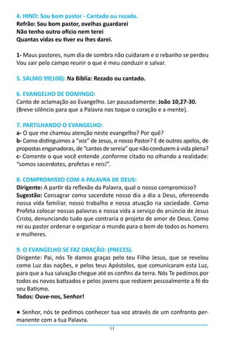 4. HINO: Sou bom pastor - Cantado ou rezado.
Refrão: Sou bom pastor, ovelhas guardarei
Não tenho outro ofício nem terei
Quantas vidas eu tiver eu lhes darei.

1- Maus pastores, num dia de sombra não cuidaram e o rebanho se perdeu
Vou sair pelo campo reunir o que é meu conduzir e salvar.

5. SALMO 99(100): Na Bíblia: Rezado ou cantado.

6. EVANGELHO DE DOMINGO:
Canto de aclamação ao Evangelho. Ler pausadamente: João 10,27-30.
(Breve silêncio para que a Palavra nos toque o coração e a mente).

7. PARTILHANDO O EVANGELHO:
a- O que me chamou atenção neste evangelho? Por quê?
b- Como distinguimos a “voz” de Jesus, o nosso Pastor? E de outros apelos, de
propostas enganadoras, de “cantos de sereia” que não conduzem à vida plena?
c- Comente o que você entende ,conforme citado no olhando a realidade:
“somos sacerdotes, profetas e reis!”.

8. COMPROMISSO COM A PALAVRA DE DEUS:
Dirigente: A partir da reflexão da Palavra, qual o nosso compromisso?
Sugestão: Consagrar como sacerdote nosso dia a dia a Deus, oferecendo
nossa vida familiar, nosso trabalho e nossa atuação na sociedade. Como
Profeta colocar nossas palavras e nossa vida a serviço do anúncio de Jesus
Cristo, denunciando tudo que contraria o projeto de amor de Deus. Como
rei ou pastor ordenar e organizar o mundo para o bem de todos os homens
e mulheres.

9. O EVANGELHO SE FAZ ORAÇÃO: (PRECES).
Dirigente: Pai, nós Te damos graças pelo teu Filho Jesus, que se revelou
como Luz das nações, e pelos teus Apóstolos, que comunicaram esta Luz,
para que a tua salvação chegue até os confins da terra. Nós Te pedimos por
todos os novos batizados e pelos jovens que redizem pessoalmente a fé do
seu Batismo.
Todos: Ouve-nos, Senhor!	

● Senhor, nós te pedimos conhecer tua voz através de um confronto per-
manente com a tua Palavra.
                                     11
 
