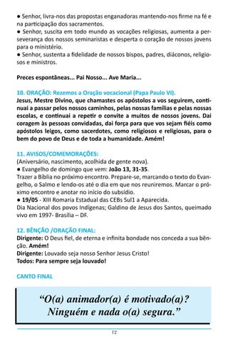 ● Senhor, livra-nos das propostas enganadoras mantendo-nos firme na fé e
na participação dos sacramentos.
● Senhor, suscita em todo mundo as vocações religiosas, aumenta a per-
severança dos nossos seminaristas e desperta o coração de nossos jovens
para o ministério.
● Senhor, sustenta a fidelidade de nossos bispos, padres, diáconos, religio-
sos e ministros.

Preces espontâneas... Pai Nosso... Ave Maria...

10. ORAÇÃO: Rezemos a Oração vocacional (Papa Paulo VI).
Jesus, Mestre Divino, que chamastes os apóstolos a vos seguirem, conti-
nuai a passar pelos nossos caminhos, pelas nossas famílias e pelas nossas
escolas, e continuai a repetir o convite a muitos de nossos jovens. Dai
coragem às pessoas convidadas, dai força para que vos sejam fiéis como
apóstolos leigos, como sacerdotes, como religiosos e religiosas, para o
bem do povo de Deus e de toda a humanidade. Amém!

11. AVISOS/COMEMORAÇÕES:
(Aniversário, nascimento, acolhida de gente nova).
● Evangelho de domingo que vem: João 13, 31-35.
Trazer a Bíblia no próximo encontro. Prepare-se, marcando o texto do Evan-
gelho, o Salmo e lendo-os até o dia em que nos reuniremos. Marcar o pró-
ximo encontro e anotar no início do subsídio.
● 19/05 - XIII Romaria Estadual das CEBs Sul1 a Aparecida.
Dia Nacional dos povos Indígenas; Galdino de Jesus dos Santos, queimado
vivo em 1997- Brasília – DF.

12. BÊNÇÃO /ORAÇÃO FINAL:
Dirigente: O Deus fiel, de eterna e infinita bondade nos conceda a sua bên-
ção. Amém!
Dirigente: Louvado seja nosso Senhor Jesus Cristo!
Todos: Para sempre seja louvado!

CANTO FINAL


        “O(a) animador(a) é motivado(a)?
         Ninguém e nada o(a) segura.”
                                     12
 