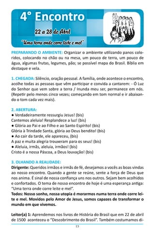 4° Encontro
             22 a 28 de Abril
     “Uma terra onde corre leite e mel”
PREPARANDO O AMBIENTE: Organizar o ambiente utilizando panos colo-
ridos, colocando no chão ou na mesa, um pouco de terra, um pouco de
água, algumas frutas, legumes, pão; se possível mapa do Brasil. Bíblia em
destaque e vela.

1. CHEGADA: Silêncio, oração pessoal. A família, onde acontece o encontro,
acolhe todas as pessoas que vêm participar e convida a cantarem: - Ó Luz
do Senhor que vem sobre a terra / Inunda meu ser, permanece em nós.  
(Repetir pelo menos cinco vezes; começando em tom normal e ir abaixan-
do o tom cada vez mais).

2. ABERTURA:
● Verdadeiramente ressurgiu Jesus! (bis)
Cantemos aleluia! Resplandece a luz! (bis)
● Glória ao Pai e ao Filho e ao Santo Espírito! (bis)
Glória à Trindade Santa, glória ao Deus bendito! (bis)
● Ao cair da tarde, ele apareceu, (bis)
A paz e muita alegria trouxeram para os seus! (bis)
● Aleluia, irmãs, aleluia, irmãos! (bis)
Cristo é a nossa Páscoa, a Deus louvação! (bis)

3. OLHANDO A REALIDADE:
Dirigente: Queridos irmãos e irmãs de fé, desejamos a vocês as boas vindas
ao nosso encontro. Quando a gente se reúne, sente a força de Deus que
nos anima. É sinal de nossa confiança uns nos outros. Sejam bem acolhidos
e confortados. O tema de nosso encontro de hoje é uma esperança antiga:
“Uma terra onde corre leite e mel”.
Todos: Nosso sonho, nossa utopia é morarmos numa terra onde corre lei-
te e mel. Movidos pelo Amor de Jesus, somos capazes de transformar o
mundo em que vivemos.

Leitor(a) 1: Aprendemos nos livros de História do Brasil que em 22 de abril
de 1500 aconteceu o “Descobrimento do Brasil”. Também costumamos di-
                                    13
 