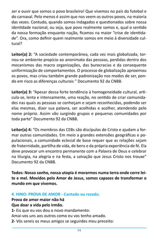 zer e ouvir que somos o povo brasileiro! Que vivemos no país do futebol e
do carnaval. Pelo menos é assim que nos veem os outros povos, na maioria
das vezes. Contudo, quando somos indagados e questionados sobre nossa
identidade nacional, ou seja, que povo realmente somos e, qual o sentido
da nossa formação enquanto nação, ficamos na maior “crise de identida-
de”. Ora, como definir quem realmente somos em meio à diversidade cul-
tural?

Leitor(a) 2: “A sociedade contemporânea, cada vez mais globalizada, tor-
nou-se ambiente propício ao anonimato das pessoas, perdidas dentro dos
mecanismos das macro organizações, das burocracias e da consequente
uniformização de comportamentos. O processo de globalização aproximou
os povos, mas criou também grande padronização nos modos de ser, pon-
do em risco as diferenças culturais ” Documento 92 da CNBB.

Leitor(a) 3: “Apesar dessa forte tendência à homogeneidade cultural, arti-
cula-se, lenta e intensamente, uma reação, no sentido de criar comunida-
des nas quais as pessoas se conheçam e sejam reconhecidas, podendo ser
elas mesmas, dizer sua palavra, ser acolhidas e acolher, atendendo pelo
nome próprio. Assim vão surgindo grupos e pequenas comunidades por
toda parte” Documento 92 da CNBB.

Leitor(a) 4: “Os membros das CEBs são discípulos de Cristo e ajudam a for-
mar outras comunidades. Em meio a grandes extensões geográficas e po-
pulacionais, a comunidade eclesial de base requer que as relações sejam
de fraternidade, partilha de vida, de bens e da própria experiência de fé. Ela
deve provocar um encontro permanente com a Palavra de Deus e celebrar
na liturgia, na alegria e na festa, a salvação que Jesus Cristo nos trouxe”
Documento 92 da CNBB.

Todos: Nosso sonho, nossa utopia é morarmos numa terra onde corre lei-
te e mel. Movidos pelo Amor de Jesus, somos capazes de transformar o
mundo em que vivemos.

4. HINO: PROVA DE AMOR - Cantado ou rezado.
Prova de amor maior não há
Que doar a vida pelo irmão.
1- Eis que eu vos dou o novo mandamento:
Amai-vos uns aos outros como eu vos tenho amado.
2- Vós sereis os meus amigos se seguirdes meu preceito:
                                      14
 