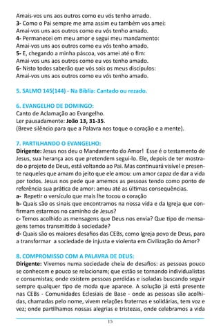 Amais-vos uns aos outros como eu vós tenho amado.
3- Como o Pai sempre me ama assim eu também vos amei:
Amai-vos uns aos outros como eu vós tenho amado.
4- Permanecei em meu amor e segui meu mandamento:
Amai-vos uns aos outros como eu vós tenho amado.
5- E, chegando a minha páscoa, vos amei até o fim:
Amai-vos uns aos outros como eu vos tenho amado.
6- Nisto todos saberão que vós sois os meus discípulos:
Amai-vos uns aos outros como eu vós tenho amado.

5. SALMO 145(144) - Na Bíblia: Cantado ou rezado.

6. EVANGELHO DE DOMINGO:
Canto de Aclamação ao Evangelho.
Ler pausadamente: João 13, 31-35.
(Breve silêncio para que a Palavra nos toque o coração e a mente).

7. PARTILHANDO O EVANGELHO:
Dirigente: Jesus nos deu o Mandamento do Amor! Esse é o testamento de
Jesus, sua herança aos que pretendem segui-lo. Ele, depois de ter mostra-
do o projeto de Deus, está voltando ao Pai. Mas continuará visível e presen-
te naqueles que amam do jeito que ele amou: um amor capaz de dar a vida
por todos. Jesus nos pede que amemos as pessoas tendo como ponto de
referência sua prática de amor: amou até as últimas consequências.
a-  Repetir o versículo que mais lhe tocou o coração
b- Quais são os sinais que encontramos na nossa vida e da Igreja que con-
firmam estarmos no caminho de Jesus?
c- Temos acolhido as mensagens que Deus nos envia? Que tipo de mensa-
gens temos transmitido à sociedade?
d- Quais são os maiores desafios das CEBs, como Igreja povo de Deus, para
a transformar a sociedade de injusta e violenta em Civilização do Amor?

8. COMPROMISSO COM A PALAVRA DE DEUS:
Dirigente: Vivemos numa sociedade cheia de desafios: as pessoas pouco
se conhecem e pouco se relacionam; que estão se tornando individualistas
e consumistas; onde existem pessoas perdidas e isoladas buscando seguir
sempre qualquer tipo de moda que aparece. A solução já está presente
nas CEBs - Comunidades Eclesiais de Base - onde as pessoas são acolhi-
das, chamadas pelo nome, vivem relações fraternas e solidárias, tem voz e
vez; onde partilhamos nossas alegrias e tristezas, onde celebramos a vida
                                    15
 