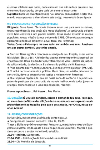 e somos solidarias nas dores, onde cada um que não se faça presente nos
encontros é procurado, porque cada um é muito importante.
Sugestão: Fazer um levantamento na rua, setor ou comunidade e estar cha-
mando novas pessoas a vivenciarem este antigo novo modo de ser Igreja.

9.O EVANGELHO SE FAZ ORAÇÃO: (PRECES).
Dirigente: Disse Jesus: ”Se vocês tiverem amor uns para com os outros,
todos reconhecerão que vocês são meus discípulos”. A construção do bem
viver, bem conviver é um grande desafio. Jesus soube assumir as causas
populares. A essa missão damos o nome de CRUZ. Olhemos para tudo que
colocamos em nosso ambiente, água, terra, etc. Rezemos:
Todos: Como o Pai sempre me ama assim eu também vos amei: Amai-vos
uns aos outros como eu vos tenho amado.

● Crer em Deus significa colocar-se a serviço de seu Projeto, assim como
fez Moisés, (Ex 3,1-15). A fé não fica apenas como experiência pessoal do
encontro com Deus. Ela traduz concretamente na vida – prática da justiça,
da solidariedade, da denúncia. É a dimensão política da fé. Rezemos:
● “Não adianta dizer “Senhor, Senhor (...) se não se vive a justiça”, (Mt7,21).
A fé inclui necessariamente a política. Quer dizer, um cristão pelo fato de
ser cristão, deve se empenhar na justiça e no bem viver. Rezemos:
● Que sejamos capazes de sair de nossa zona de conforto e sejamos ca-
pazes de participar da construção de mundo melhor, onde todos jovens e
crianças tenham acesso a uma boa educação, rezemos:

Preces espontâneas... Pai Nosso... Ave Maria...

10. ORAÇÃO: Ó Deus de bondade, escuta o clamor do teu povo. Faze que,
no meio dos conflitos e das aflições deste mundo, nos consagremos mais
profundamente ao trabalho pela paz e pela justiça. Por Cristo, nosso Se-
nhor. Amém!

11. AVISOS/COMEMORAÇÕES
(Aniversário, nascimento, acolhida de gente nova...).
● Evangelho do próximo encontro: João 14, 23-29.
Trazer a Bíblia no próximo encontro. Prepare-se, marcando o texto do Evan-
gelho e o Salmo, lendo-os até o dia em que nos reuniremos. Marcar o pró-
ximo encontro e anotar no início do subsídio.
25.04 – Marcos, Evangelista.
26.04.1500 – Celebração da Primeira Missa no Brasil.
28.04 – Dia Mundial da Educação.
                                      16
 