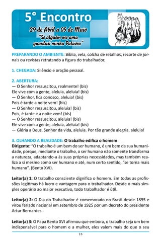 5° Encontro
         29 de Abril a 05 de Maio
             “Se alguém me ama
           guardará minha Palavra”
PREPARANDO O AMBIENTE: Bíblia, vela, colcha de retalhos, recorte de jor-
nais ou revistas retratando a figura do trabalhador.

1. CHEGADA: Silêncio e oração pessoal.

2. ABERTURA:
― O Senhor ressuscitou, realmente! (bis)
Ele vive com a gente, aleluia, aleluia! (bis)
― Ó Senhor, fica conosco, aleluia! (bis)
Pois é tarde a noite vem! (bis)
― O Senhor ressuscitou, aleluia! (bis)
Pois, é tarde e a noite vem! (bis)
― O Senhor ressuscitou, aleluia! (bis)
Ele vive com a gente, aleluia, aleluia! (bis)
― Glória a Deus, Senhor da vida, aleluia. Por tão grande alegria, aleluia!

3. OLHANDO A REALIDADE: O trabalho edifica o homem
Dirigente: “O trabalho é um bem do ser humano, é um bem da sua humani-
dade, porque, mediante o trabalho, o ser humano não somente transforma
a natureza, adaptando-a às suas próprias necessidades, mas também rea-
liza a si mesmo como ser humano e até, num certo sentido, “se torna mais
humano”. (Bento XVI).

Leitor(a) 1: O trabalho consciente dignifica o homem. Em todas as profis-
sões legítimas há lucro e vantagem para o trabalhador. Desde o mais sim-
ples operário ao maior executivo, todo trabalhador é útil.

Leitor(a) 2: O Dia do Trabalhador é comemorado no Brasil desde 1895 e
virou feriado nacional em setembro de 1925 por um decreto do presidente
Artur Bernardes.

Leitor(a) 3: O Papa Bento XVI afirmou que embora, o trabalho seja um bem
indispensável para o homem e a mulher, eles valem mais do que o seu
                                     18
 