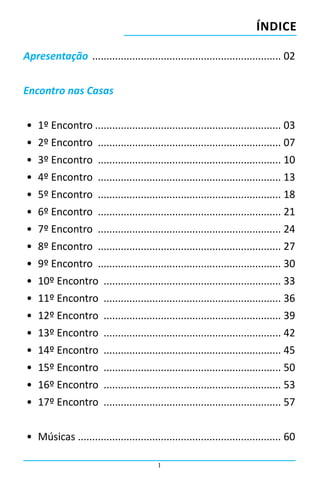 ÍNDICE

Apresentação ................................................................... 02


Encontro nas Casas


•	 1º Encontro.................................................................. 03
•	 2º Encontro ................................................................. 07
•	 3º Encontro ................................................................. 10
•	 4º Encontro ................................................................. 13
•	 5º Encontro ................................................................. 18
•	 6º Encontro ................................................................. 21
•	 7º Encontro ................................................................. 24
•	 8º Encontro ................................................................. 27
•	 9º Encontro ................................................................. 30
•	 10º Encontro ............................................................... 33
•	 11º Encontro ............................................................... 36
•	 12º Encontro ............................................................... 39
•	 13º Encontro ............................................................... 42
•	 14º Encontro ............................................................... 45
•	 15º Encontro ............................................................... 50
•	 16º Encontro ............................................................... 53
•	 17º Encontro ............................................................... 57


•	 Músicas ....................................................................... 60

                                         1
 