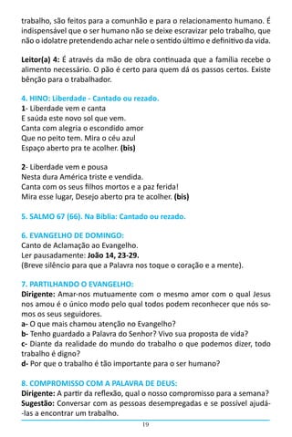 trabalho, são feitos para a comunhão e para o relacionamento humano. É
indispensável que o ser humano não se deixe escravizar pelo trabalho, que
não o idolatre pretendendo achar nele o sentido último e definitivo da vida.  

Leitor(a) 4: É através da mão de obra continuada que a família recebe o
alimento necessário. O pão é certo para quem dá os passos certos. Existe
bênção para o trabalhador.

4. HINO: Liberdade - Cantado ou rezado.
1- Liberdade vem e canta
E saúda este novo sol que vem.
Canta com alegria o escondido amor
Que no peito tem. Mira o céu azul
Espaço aberto pra te acolher. (bis)

2- Liberdade vem e pousa
Nesta dura América triste e vendida.
Canta com os seus filhos mortos e a paz ferida!
Mira esse lugar, Desejo aberto pra te acolher. (bis)

5. SALMO 67 (66). Na Bíblia: Cantado ou rezado.

6. EVANGELHO DE DOMINGO:
Canto de Aclamação ao Evangelho.
Ler pausadamente: João 14, 23-29.
(Breve silêncio para que a Palavra nos toque o coração e a mente).

7. PARTILHANDO O EVANGELHO:
Dirigente: Amar-nos mutuamente com o mesmo amor com o qual Jesus
nos amou é o único modo pelo qual todos podem reconhecer que nós so-
mos os seus seguidores.
a- O que mais chamou atenção no Evangelho?
b- Tenho guardado a Palavra do Senhor? Vivo sua proposta de vida?
c- Diante da realidade do mundo do trabalho o que podemos dizer, todo
trabalho é digno?
d- Por que o trabalho é tão importante para o ser humano?

8. COMPROMISSO COM A PALAVRA DE DEUS:
Dirigente: A partir da reflexão, qual o nosso compromisso para a semana?
Sugestão: Conversar com as pessoas desempregadas e se possível ajudá-
-las a encontrar um trabalho.
                                     19
 