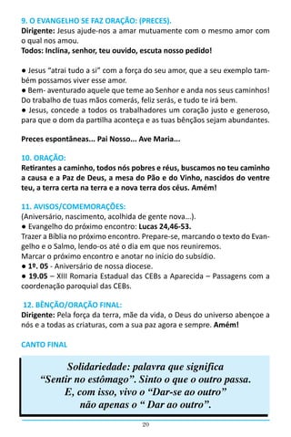 9. O EVANGELHO SE FAZ ORAÇÃO: (PRECES).
Dirigente: Jesus ajude-nos a amar mutuamente com o mesmo amor com
o qual nos amou.
Todos: Inclina, senhor, teu ouvido, escuta nosso pedido!

● Jesus “atrai tudo a si” com a força do seu amor, que a seu exemplo tam-
bém possamos viver esse amor.
● Bem- aventurado aquele que teme ao Senhor e anda nos seus caminhos!
Do trabalho de tuas mãos comerás, feliz serás, e tudo te irá bem.
● Jesus, concede a todos os trabalhadores um coração justo e generoso,
para que o dom da partilha aconteça e as tuas bênçãos sejam abundantes.

Preces espontâneas... Pai Nosso... Ave Maria...

10. ORAÇÃO:
Retirantes a caminho, todos nós pobres e réus, buscamos no teu caminho
a causa e a Paz de Deus, a mesa do Pão e do Vinho, nascidos do ventre
teu, a terra certa na terra e a nova terra dos céus. Amém!

11. AVISOS/COMEMORAÇÕES:
(Aniversário, nascimento, acolhida de gente nova...).
● Evangelho do próximo encontro: Lucas 24,46-53.
Trazer a Bíblia no próximo encontro. Prepare-se, marcando o texto do Evan-
gelho e o Salmo, lendo-os até o dia em que nos reuniremos.
Marcar o próximo encontro e anotar no início do subsídio.
● 1º. 05 - Aniversário de nossa diocese.
● 19.05 – XIII Romaria Estadual das CEBs a Aparecida – Passagens com a
coordenação paroquial das CEBs.

12. BÊNÇÃO/ORAÇÃO FINAL:
Dirigente: Pela força da terra, mãe da vida, o Deus do universo abençoe a
nós e a todas as criaturas, com a sua paz agora e sempre. Amém!

CANTO FINAL

           Solidariedade: palavra que significa
     “Sentir no estômago”. Sinto o que o outro passa.
          E, com isso, vivo o “Dar-se ao outro”
              não apenas o “ Dar ao outro”.
                                    20
 