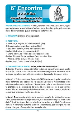 6° Encontro
              06 a 12 de Maio
     Solenidade da Ascensão do Senhor:
      “Vós sereis minhas testemunhas”
PREPARANDO O AMBIENTE: A Bíblia, colcha de retalhos, vela, flores, figura
que represente a Ascensão do Senhor, fotos de mães, principalmente de
mães da comunidade que já foram para a eternidade.

1. CHEGADA: Silêncio, oração pessoal.

2. ABERTURA:
― Venham, ó nações, ao Senhor cantar! (bis)
O Deus do universo venham festejar! (bis)
― Seu amor por nós, firme para sempre, (bis)
Sua fidelidade dura eternamente. (bis)
― Glória ao Pai, ao Filho e ao Santo Espírito! (bis)
Glória a Trindade Santa, glória ao Deus bendito! (bis)
― Aleluia, irmãs, aleluia, irmãos! (bis)
Glória a Jesus Cristo, nossa Salvação! (bis)

3. OLHANDO A REALIDADE: “Mães, colaboradoras de Deus”.
Dirigente: Em maio, nossas atenções voltam-se naturalmente para a cele-
bração do Dia das Mães. A data e suas comemorações são excelente opor-
tunidade para fecundas reflexões em torno da vocação de nossas mães.

Leitor(a) 1: O Documento de Aparecida (456) destaca a singular missão das
mães na família e na sociedade: “ É urgente valorizar a maternidade como
missão excelente das mulheres.” Isso não se opõe a seu desenvolvimen-
to profissional e ao exercício de todas as suas dimensões, o que permite
serem fiéis ao plano original de Deus que dá ao casal humano, de forma
conjunta, a missão de melhorar a terra.

Leitor(a) 2: A vocação materna se cumpre através de muitas formas de
amor, compreensão e s “Espírito Santo, dai-nos sabedoria para viver a uni-
dade” “Espírito Santo, dai-nos sabedoria para viver a unidade” erviço aos
demais. A dimensão maternal também se concretiza, por exemplo, na ado-
ção de crianças, oferecendo-lhes proteção e lar.
                                    21
 