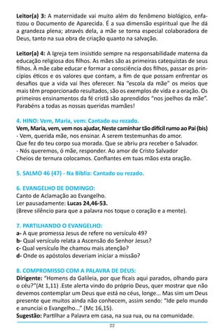 Leitor(a) 3: A maternidade vai muito além do fenômeno biológico, enfa-
tizou o Documento de Aparecida. É a sua dimensão espiritual que lhe dá
a grandeza plena; através dela, a mãe se torna especial colaboradora de
Deus, tanto na sua obra de criação quanto na salvação.

Leitor(a) 4: A Igreja tem insistido sempre na responsabilidade materna da
educação religiosa dos filhos. As mães são as primeiras catequistas de seus
filhos. À mãe cabe educar e formar a consciência dos filhos, passar os prin-
cípios éticos e os valores que contam, a fim de que possam enfrentar os
desafios que a vida vai lhes oferecer. Na “escola da mãe” os meios que
mais têm proporcionado resultados, são os exemplos de vida e a oração. Os
primeiros ensinamentos da fé cristã são aprendidos “nos joelhos da mãe”.
Parabéns a todas as nossas queridas mamães!

4. HINO: Vem, Maria, vem: Cantado ou rezado.
Vem, Maria, vem, vem nos ajudar, Neste caminhar tão difícil rumo ao Pai (bis)
- Vem, querida mãe, nos ensinar. A serem testemunhas do amor.
Que fez do teu corpo sua morada. Que se abriu pra receber o Salvador.
- Nós queremos, ó mãe, responder. Ao amor de Cristo Salvador
Cheios de ternura colocamos. Confiantes em tuas mãos esta oração.

5. SALMO 46 (47) - Na Bíblia: Cantado ou rezado.

6. EVANGELHO DE DOMINGO:
Canto de Aclamação ao Evangelho.
Ler pausadamente: Lucas 24,46-53.
(Breve silêncio para que a palavra nos toque o coração e a mente).

7. PARTILHANDO O EVANGELHO:
a- A que promessa Jesus de refere no versículo 49?
b- Qual versículo relata a Ascensão do Senhor Jesus?
c- Qual versículo lhe chamou mais atenção?
d- Onde os apóstolos deveriam iniciar a missão?

8. COMPROMISSO COM A PALAVRA DE DEUS:
Dirigente: “Homens da Galileia, por que ficais aqui parados, olhando para
o céu?”(At 1,11) .Este alerta vindo do próprio Deus, quer mostrar que não
devemos contemplar um Deus que está no céus, longe... Mas sim um Deus
presente que muitos ainda não conhecem, assim sendo: “Ide pelo mundo
e anunciai o Evangelho...” (Mc 16,15).
Sugestão: Partilhar a Palavra em casa, na sua rua, ou na comunidade.
                                     22
 