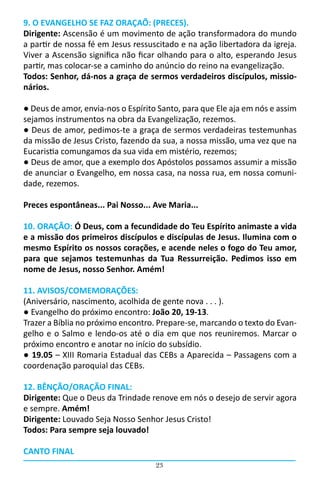 9. O EVANGELHO SE FAZ ORAÇAÕ: (PRECES).
Dirigente: Ascensão é um movimento de ação transformadora do mundo
a partir de nossa fé em Jesus ressuscitado e na ação libertadora da igreja.
Viver a Ascensão significa não ficar olhando para o alto, esperando Jesus
partir, mas colocar-se a caminho do anúncio do reino na evangelização.
Todos: Senhor, dá-nos a graça de sermos verdadeiros discípulos, missio-
nários.

● Deus de amor, envia-nos o Espírito Santo, para que Ele aja em nós e assim
sejamos instrumentos na obra da Evangelização, rezemos.
● Deus de amor, pedimos-te a graça de sermos verdadeiras testemunhas
da missão de Jesus Cristo, fazendo da sua, a nossa missão, uma vez que na
Eucaristia comungamos da sua vida em mistério, rezemos;
● Deus de amor, que a exemplo dos Apóstolos possamos assumir a missão
de anunciar o Evangelho, em nossa casa, na nossa rua, em nossa comuni-
dade, rezemos.

Preces espontâneas... Pai Nosso... Ave Maria...

10. ORAÇÃO: Ó Deus, com a fecundidade do Teu Espírito animaste a vida
e a missão dos primeiros discípulos e discípulas de Jesus. Ilumina com o
mesmo Espírito os nossos corações, e acende neles o fogo do Teu amor,
para que sejamos testemunhas da Tua Ressurreição. Pedimos isso em
nome de Jesus, nosso Senhor. Amém!

11. AVISOS/COMEMORAÇÕES:
(Aniversário, nascimento, acolhida de gente nova . . . ).
● Evangelho do próximo encontro: João 20, 19-13.
Trazer a Bíblia no próximo encontro. Prepare-se, marcando o texto do Evan-
gelho e o Salmo e lendo-os até o dia em que nos reuniremos. Marcar o
próximo encontro e anotar no início do subsídio.
● 19.05 – XIII Romaria Estadual das CEBs a Aparecida – Passagens com a
coordenação paroquial das CEBs.

12. BÊNÇÃO/ORAÇÃO FINAL:
Dirigente: Que o Deus da Trindade renove em nós o desejo de servir agora
e sempre. Amém!
Dirigente: Louvado Seja Nosso Senhor Jesus Cristo!
Todos: Para sempre seja louvado!

CANTO FINAL
                                    23
 