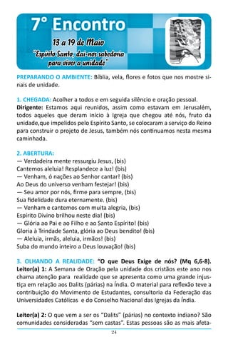 7° Encontro
              13 a 19 de Maio
      “Espírito Santo, dai-nos sabedoria
            para viver a unidade”
PREPARANDO O AMBIENTE: Bíblia, vela, flores e fotos que nos mostre si-
nais de unidade.

1. CHEGADA: Acolher a todos e em seguida silêncio e oração pessoal.
Dirigente: Estamos aqui reunidos, assim como estavam em Jerusalém,
todos aqueles que deram início à Igreja que chegou até nós, fruto da
unidade,que impelidos pelo Espírito Santo, se colocaram a serviço do Reino
para construir o projeto de Jesus, também nós continuamos nesta mesma
caminhada.

2. ABERTURA:
― Verdadeira mente ressurgiu Jesus, (bis)
Cantemos aleluia! Resplandece a luz! (bis)
― Venham, ó nações ao Senhor cantar! (bis)
Ao Deus do universo venham festejar! (bis)
― Seu amor por nós, firme para sempre, (bis)
Sua fidelidade dura eternamente. (bis)
― Venham e cantemos com muita alegria, (bis)
Espírito Divino brilhou neste dia! (bis)
― Glória ao Pai e ao Filho e ao Santo Espírito! (bis)
Gloria à Trindade Santa, glória ao Deus bendito! (bis)
― Aleluia, irmãs, aleluia, irmãos! (bis)
Suba do mundo inteiro a Deus louvação! (bis)

3. OLHANDO A REALIDADE: “O que Deus Exige de nós? (Mq 6,6-8).
Leitor(a) 1: A Semana de Oração pela unidade dos cristãos este ano nos
chama atenção para realidade que se apresenta como uma grande injus-
tiça em relação aos Dalits (párias) na Índia. O material para reflexão teve a
contribuição do Movimento de Estudantes, consultoria da Federação das
Universidades Católicas  e do Conselho Nacional das Igrejas da Índia.

Leitor(a) 2: O que vem a ser os “Dalits” (párias) no contexto indiano? São
comunidades consideradas “sem castas”. Estas pessoas são as mais afeta-
                                     24
 