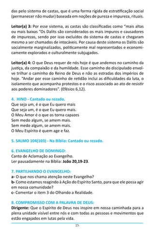 das pelo sistema de castas, que é uma forma rígida de estratificação social
(permanecer não mudar) baseada em noções de pureza e impureza, rituais.

Leitor(a) 3: Por esse sistema, as castas são classificadas como “mais altas
ou mais baixas ”Os Dalits são considerados os mais impuros e causadores
de impurezas, sendo por isso excluídos do sistema de castas e chegaram
mesmo a ser chamados de intocáveis. Por causa deste sistema os Dalits são
socialmente marginalizados, politicamente mal representados e economi-
camente explorados e culturalmente subjugados.

Leitor(a) 4: O que Deus requer de nós hoje é que andemos no caminho da
justiça, da compaixão e da humildade. Esse caminho do discipulado envol-
ve trilhar o caminho do Reino de Deus e não as estradas dos impérios de
hoje. “Andar por esse caminho de retidão inclui as dificuldades da luta, o
isolamento que acompanha protestos e o risco associado ao ato de resistir
aos poderes dominadores”. (Efésios 6,12).

4. HINO - Cantado ou rezado.
Que seja um, é o que Eu quero mais
Que seja um, é o que Eu quero mais.
O Meu Amor é o que os torna capazes
Sem medo algum, se amem mais.
Sem medo algum, se amem mais.
O Meu Espírito é quem age e faz.

5. SALMO 104(103) - Na Bíblia: Cantado ou rezado.

6. EVANGELHO DE DOMINGO:
Canto de Aclamação ao Evangelho.
Ler pausadamente na Bíblia: João 20,19-23.

7. PARTILHANDO O EVANGELHO:
a- O que nos chama atenção neste Evangelho?
b- Como estamos reagindo à Ação do Espírito Santo, para que ele possa agir
em nossa comunidade?
c- Comentar o item 3 do Olhando a Realidade.

8. COMPROMISSO COM A PALAVRA DE DEUS:
Dirigente: Que o Espírito de Deus nos inspire em nossa caminhada para a
plena unidade visível entre nós e com todas as pessoas e movimentos que
estão engajados em lutas pela vida.
                                    25
 