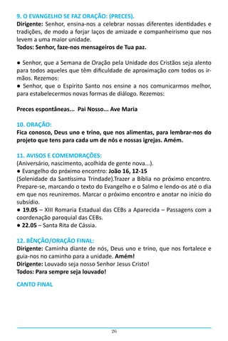 9. O EVANGELHO SE FAZ ORAÇÃO: (PRECES).
Dirigente: Senhor, ensina-nos a celebrar nossas diferentes identidades e
tradições, de modo a forjar laços de amizade e companheirismo que nos
levem a uma maior unidade.
Todos: Senhor, faze-nos mensageiros de Tua paz.

● Senhor, que a Semana de Oração pela Unidade dos Cristãos seja alento
para todos aqueles que têm dificuldade de aproximação com todos os ir-
mãos. Rezemos:
● Senhor, que o Espírito Santo nos ensine a nos comunicarmos melhor,
para estabelecermos novas formas de diálogo. Rezemos:

Preces espontâneas... Pai Nosso... Ave Maria

10. ORAÇÃO:
Fica conosco, Deus uno e trino, que nos alimentas, para lembrar-nos do
projeto que tens para cada um de nós e nossas igrejas. Amém.

11. AVISOS E COMEMORAÇÕES:
(Aniversário, nascimento, acolhida de gente nova...).
● Evangelho do próximo encontro: João 16, 12-15
(Solenidade da Santíssima Trindade).Trazer a Bíblia no próximo encontro.
Prepare-se, marcando o texto do Evangelho e o Salmo e lendo-os até o dia
em que nos reuniremos. Marcar o próximo encontro e anotar no início do
subsídio.
● 19.05 – XIII Romaria Estadual das CEBs a Aparecida – Passagens com a
coordenação paroquial das CEBs.
● 22.05 – Santa Rita de Cássia.

12. BÊNÇÃO/ORAÇÃO FINAL:
Dirigente: Caminha diante de nós, Deus uno e trino, que nos fortalece e
guia-nos no caminho para a unidade. Amém!
Dirigente: Louvado seja nosso Senhor Jesus Cristo!
Todos: Para sempre seja louvado!
CANTO FINAL




                                   26
 