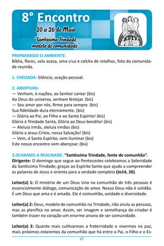 8° Encontro
             20 a 26 de Maio
           “Santíssima Trindade,
          modelo de comunidade”
PREPARANDO O AMBIENTE:
Bíblia, flores, vela acesa, uma cruz e colcha de retalhos, foto da comunida-
de reunida.

1. CHEGADA: Silêncio, oração pessoal.

2. ABERTURA:
― Venham, ó nações, ao Senhor cantar (bis)
Ao Deus do universo, venham festejar. (bis)
― Seu amor por nós, firme para sempre. (bis)
Sua fidelidade dura eternamente. (bis)
― Glória ao Pai, ao Filho e ao Santo Espírito! (bis)
Glória à Trindade Santa, Glória ao Deus bendito! (bis)
― Aleluia irmãs, aleluia irmãos (bis)
Glória a Jesus Cristo, nossa Salvação! (bis)
― Vem, ó Santo Espírito, vem iluminar (bis)
Este nosso encontro vem abençoar. (bis)

3.OLHANDO A REALIDADE: “Santíssima Trindade, fonte de comunhão”.
Dirigente: O domingo que segue ao Pentecostes celebramos a Solenidade
da Santíssima Trindade; graças ao Espírito Santo que ajuda a compreender
as palavras de Jesus e orienta para a verdade completa (Jo14, 26).

Leitor(a) 1: O mistério de um Deus Uno na comunhão de três pessoas é
essencialmente diálogo, comunicação de amor. Nosso Deus não é solidão.
É um Deus que ama e é amado. Ele é comunhão, unidade e diversidade.

Leitor(a) 2: Deus, modelo de comunhão na Trindade, não anula as pessoas,
mas as plenifica no amor. Assim, ser imagem e semelhança do criador é
também trazer no coração um enorme anseio de ser comunidade.

Leitor(a) 3: Quanto mais cultivarmos a fraternidade e vivermos na paz,
mais próximos estaremos da comunhão que há entre o Pai, o Filho e o Es-
                                    27
 