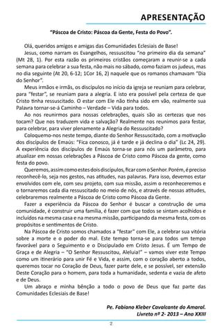 Apresentação
              “Páscoa de Cristo: Páscoa da Gente, Festa do Povo”.

    Olá, queridos amigos e amigas das Comunidades Eclesiais de Base!
    Jesus, como narram os Evangelhos, ressuscitou “no primeiro dia da semana”
(Mt 28, 1). Por esta razão os primeiros cristãos começaram a reunir-se a cada
semana para celebrar a sua festa, não mais no sábado, como faziam os judeus, mas
no dia seguinte (At 20, 6-12; 1Cor 16, 2) naquele que os romanos chamavam “Dia
do Senhor”.
    Meus irmãos e irmãs, os discípulos no início da igreja se reuniam para celebrar,
para “festar”, se reuniam para a alegria. E isto era possível pela certeza de que
Cristo tinha ressuscitado. O estar com Ele não tinha sido em vão, realmente sua
Palavra tornar-se-á Caminho – Verdade – Vida para todos.
    Ao nos reunirmos para nossas celebrações, quais são as certezas que nos
tocam? Que nos traduzem vida e salvação? Realmente nos reunimos para festar,
para celebrar, para viver plenamente a Alegria do Ressuscitado?
    Coloquemo-nos neste tempo, diante do Senhor Ressuscitado, com a motivação
dos discípulos de Emaús: “Fica conosco, já é tarde e já declina o dia” (Lc 24, 29).
A experiência dos discípulos de Emaús torna-se para nós um parâmetro, para
atualizar em nossas celebrações a Páscoa de Cristo como Páscoa da gente, como
festa do povo.
    Queremos, assim como estes dois discípulos, ficar com o Senhor. Porém, é preciso
reconhecê-lo, seja nos gestos, nas atitudes, nas palavras. Para isso, devemos estar
envolvidos com ele, com seu projeto, com sua missão, assim o reconheceremos e
o tornaremos cada dia ressuscitado no meio de nós, e através de nossas atitudes,
celebraremos realmente a Páscoa de Cristo como Páscoa da Gente.
    Fazer a experiência da Páscoa do Senhor é buscar a construção de uma
comunidade, é construir uma família, é fazer com que todos se sintam acolhidos e
incluídos na mesma casa e na mesma missão, participando da mesma festa, com os
propósitos e sentimentos de Cristo.
    Na Páscoa de Cristo somos chamados a “festar” com Ele, a celebrar sua vitória
sobre a morte e o poder do mal. Este tempo torna-se para todos um tempo
favorável para o Seguimento e o Discipulado em Cristo Jesus. É um Tempo de
Graça e de Alegria – “O Senhor Ressuscitou, Aleluia!” – vamos viver este Tempo
como um itinerário para unir Fé e Vida, e assim, com o coração aberto a todos,
queremos tocar no Coração de Deus, fazer parte dele, e se possível, ser extensão
Deste Coração para o homem, para toda a humanidade, sedenta e vazia de afeto
e de Deus.
    Um abraço e minha bênção a todo o povo de Deus que faz parte das
Comunidades Eclesiais de Base!

                                        Pe. Fabiano Kleber Cavalcante do Amaral.
                                                    Livreto nº 2- 2013 – Ano XXIII
                                         2
 