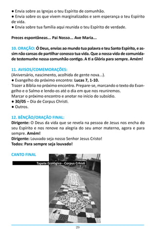 ● Envia sobre as Igrejas o teu Espírito de comunhão.
● Envia sobre os que vivem marginalizados e sem esperança o teu Espírito
de vida.
● Envia sobre tua família aqui reunida o teu Espírito de verdade.

Preces espontâneas... Pai Nosso... Ave Maria...

10. ORAÇÃO: Ó Deus, envias ao mundo tua palavra e teu Santo Espírito, e as-
sim não cansas de partilhar conosco tua vida. Que a nossa vida de comunida-
de testemunhe nossa comunhão contigo. A ti a Glória para sempre. Amém!

11. AVISOS/COMEMORAÇÕES:
(Aniversário, nascimento, acolhida de gente nova...).
● Evangelho do próximo encontro: Lucas 7, 1-10.
Trazer a Bíblia no próximo encontro. Prepare-se, marcando o texto do Evan-
gelho e o Salmo e lendo-os até o dia em que nos reuniremos.
Marcar o próximo encontro e anotar no início do subsídio.
● 30/05 – Dia de Corpus Christi.
● Outros.

12. BÊNÇÃO/ORAÇÃO FINAL:
Dirigente: O Deus da vida que se revela na pessoa de Jesus nos encha do
seu Espírito e nos renove na alegria do seu amor materno, agora e para
sempre. Amém!
Dirigente: Louvado seja nosso Senhor Jesus Cristo!
Todos: Para sempre seja louvado!

CANTO FINAL
              Tapete Ecológico - Corpus Crhisti




                                        29
 
