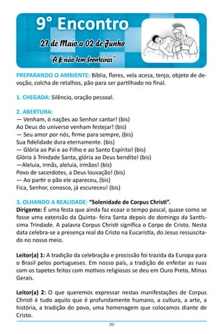 9° Encontro
         27 de Maio a 02 de Junho
             “A fé não tem fronteiras”
PREPARANDO O AMBIENTE: Bíblia, flores, vela acesa, terço, objeto de de-
voção, colcha de retalhos, pão para ser partilhado no final.

1. CHEGADA: Silêncio, oração pessoal.

2. ABERTURA:
― Venham, ó nações ao Senhor cantar! (bis)
Ao Deus do universo venham festejar! (bis)
― Seu amor por nós, firme para sempre, (bis)
Sua fidelidade dura eternamente. (bis)
― Glória ao Pai e ao Filho e ao Santo Espírito! (bis)
Glória à Trindade Santa, glória ao Deus bendito! (bis)
―Aleluia, irmãs, aleluia, irmãos! (bis)
Povo de sacerdotes, a Deus louvação! (bis)
― Ao partir o pão ele apareceu, (bis)
Fica, Senhor, conosco, já escureceu! (bis)

3. OLHANDO A REALIDADE: “Solenidade de Corpus Christi”.
Dirigente: É uma festa que ainda faz ecoar o tempo pascal, quase como se
fosse uma extensão da Quinta- feira Santa depois do domingo da Santís-
sima Trindade. A palavra Corpus Christi significa o Corpo de Cristo. Nesta
data celebra-se a presença real do Cristo na Eucaristia, do Jesus ressuscita-
do no nosso meio.

Leitor(a) 1: A tradição da celebração e procissão foi trazida da Europa para
o Brasil pelos portugueses. Em nosso país, a tradição de enfeitar as ruas
com os tapetes feitos com motivos religiosos se deu em Ouro Preto, Minas
Gerais.

Leitor(a) 2: O que queremos expressar nestas manifestações de Corpus
Christi é tudo aquilo que é profundamente humano, a cultura, a arte, a
história, a tradição do povo, uma homenagem que colocamos diante de
Cristo.
                                     30
 