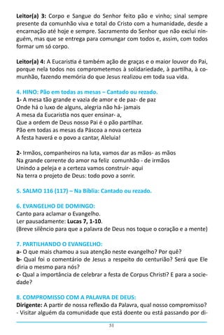 Leitor(a) 3: Corpo e Sangue do Senhor feito pão e vinho; sinal sempre
presente da comunhão viva e total do Cristo com a humanidade, desde a
encarnação até hoje e sempre. Sacramento do Senhor que não exclui nin-
guém, mas que se entrega para comungar com todos e, assim, com todos
formar um só corpo.

Leitor(a) 4: A Eucaristia é também ação de graças e o maior louvor do Pai,
porque nela todos nos comprometemos à solidariedade, à partilha, à co-
munhão, fazendo memória do que Jesus realizou em toda sua vida.

4. HINO: Pão em todas as mesas – Cantado ou rezado.
1- A mesa tão grande e vazia de amor e de paz- de paz
Onde há o luxo de alguns, alegria não há- jamais
A mesa da Eucaristia nos quer ensinar- a,
Que a ordem de Deus nosso Pai é o pão partilhar.
Pão em todas as mesas da Páscoa a nova certeza
A festa haverá e o povo a cantar, Aleluia!

2- Irmãos, companheiros na luta, vamos dar as mãos- as mãos
Na grande corrente do amor na feliz comunhão - de irmãos
Unindo a peleja e a certeza vamos construir- aqui
Na terra o projeto de Deus: todo povo a sorrir.

5. SALMO 116 (117) – Na Bíblia: Cantado ou rezado.

6. EVANGELHO DE DOMINGO:
Canto para aclamar o Evangelho.
Ler pausadamente: Lucas 7, 1-10.
(Breve silêncio para que a palavra de Deus nos toque o coração e a mente)

7. PARTILHANDO O EVANGELHO:
a- O que mais chamou a sua atenção neste evangelho? Por quê?
b- Qual foi o comentário de Jesus a respeito do centurião? Será que Ele
diria o mesmo para nós?
c- Qual a importância de celebrar a festa de Corpus Christi? E para a socie-
dade?

8. COMPROMISSO COM A PALAVRA DE DEUS:
Dirigente: A partir de nossa reflexão da Palavra, qual nosso compromisso?
- Visitar alguém da comunidade que está doente ou está passando por di-
                                    31
 