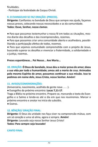 ficuldades.
- Participar da festividade de Corpus Christi.

9. O EVANGELHO SE FAZ ORAÇÃO: (PRECES).
Dirigente: Confiantes na bondade de Deus que sempre nos ajuda, façamos
nossas preces, colocando nossas necessidades e as da comunidade.
Todos: Ouve, Senhor, nosso clamor.

● Para que possamos testemunhar a nossa fé em todas as situações, mes-
mo diante dos desafios e das incompreensões, rezemos.
● Para que possamos criar uma comunidade aberta e acolhedora, possibi-
litando a participação afetiva de todos, rezemos.
● Para que sejamos comunidade comprometida com o projeto de Jesus,
buscando superar os desafios e vivenciar a fraternidade, a solidariedade e
a justiça, rezemos.

Preces espontâneas... Pai Nosso... Ave Maria...

10. ORAÇÃO: Ó Deus de bondade, Jesus deu a maior prova de amor; doou
a sua vida por toda a humanidade; amou até a morte de cruz. Animados
pelo mesmo Espírito de amor, possamos continuar a sua missão. Isso te
pedimos em nome dele, Jesus Cristo, nosso Senhor. Amém!

11. AVISOS/COMEMORAÇÕES:
(Aniversário, nascimento, acolhida de gente nova . .. . ).
● Evangelho do próximo encontro: Lucas 7,11-17.
Traga a Bíblia no próximo encontro. Prepare-se, marcando o texto do Evan-
gelho e o Salmo e lendo-os até o dia em que nos reuniremos. Marcar o
próximo encontro e anotar no início do subsídio.
● Outros.

12. BÊNÇÃO/ ORAÇÃO FINAL:
Dirigente: O Deus da unidade nos faça viver na compreensão mútua, com
um só coração e uma só alma, agora e sempre. Amém!
Dirigente: Louvado seja nosso Senhor Jesus Cristo!
Todos: Para sempre seja louvado!

CANTO FINAL



                                      32
 