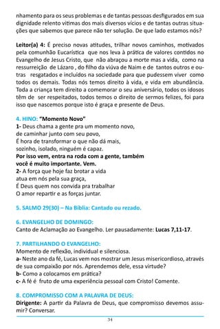 nhamento para os seus problemas e de tantas pessoas desfigurados em sua
dignidade relento vitimas dos mais diversos vícios e de tantas outras situa-
ções que sabemos que parece não ter solução. De que lado estamos nós?

Leitor(a) 4: É preciso novas atitudes, trilhar novos caminhos, motivados
pela comunhão Eucarística  que nos leva à prática de valores contidos no
Evangelho de Jesus Cristo, que não abraçou a morte mas a vida, como na
ressurreição  de Lázaro , do filho da viúva de Naim e de  tantos outros e ou-
tras resgatados e incluídos na sociedade para que pudessem viver como
todos os demais. Todas nós temos direito à vida, e vida em abundância.
Toda a criança tem direito a comemorar o seu aniversário, todos os idosos
têm de ser respeitados, todos temos o direito de sermos felizes, foi para
isso que nascemos porque isto é graça e presente de Deus.

4. HINO: “Momento Novo”
1- Deus chama a gente pra um momento novo,
de caminhar junto com seu povo,
É hora de transformar o que não dá mais,
sozinho, isolado, ninguém é capaz.
Por isso vem, entra na roda com a gente, também
você é muito importante. Vem.
2- A força que hoje faz brotar a vida
atua em nós pela sua graça,
É Deus quem nos convida pra trabalhar
O amor repartir e as forças juntar.

5. SALMO 29(30) – Na Bíblia: Cantado ou rezado.

6. EVANGELHO DE DOMINGO:
Canto de Aclamação ao Evangelho. Ler pausadamente: Lucas 7,11-17.

7. PARTILHANDO O EVANGELHO:
Momento de reflexão, individual e silenciosa.
a- Neste ano da fé, Lucas vem nos mostrar um Jesus misericordioso, através
de sua compaixão por nós. Aprendemos dele, essa virtude?
b- Como a colocamos em prática?
c- A fé é fruto de uma experiência pessoal com Cristo! Comente.

8. COMPROMISSO COM A PALAVRA DE DEUS:
Dirigente: A partir da Palavra de Deus, que compromisso devemos assu-
mir? Conversar.
                                     34
 