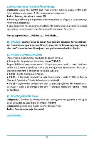 9.O EVANGELHO SE FAZ ORAÇÃO: (PRECES).
Dirigente: Lucas nos mostra que “Um grande profeta surgiu entre nós”
Deus visitou o seu povo. A Ele elevemos nossas preces.
Todos: Senhor, fortalece a nossa fé!
● Pelos que crêem, para que sejam testemunhas da alegria e da esperança
no mundo. Rezemos:
● Que saibamos nos colocar humildemente diante dos sinais que Cristo nos
apresenta, deixando nos transformar pelo seu amor. Rezemos:

Preces espontâneas... Pai Nosso... Ave Maria...

10. ORAÇÃO: Senhor, Deus de amor, ficai sempre conosco. Fortalecei nos-
sas comunidades para que continuem a missão de Jesus e sejam presença
viva do Cristo misericordioso junto aos pobres e oprimidos. Amém

11. AVISOS E COMEMORAÇÕES:
(Aniversário, nascimento, acolhida de gente nova...).
● Evangelho do próximo encontro: Lucas 7,36-8,3.
Traga a Bíblia no próximo encontro. Prepare-se, marcando o texto do Evan-
gelho e o Salmo e lendo-os até o dia em que nos reuniremos. Marcar o
próximo encontro e anotar no início do subsídio.
● 13.06 - Santo Antonio de Pádua.
● 29.06 – II Romaria dos Mártires da Caminhada – saída às 18h da Matriz
São José Operário- Cidade Salvador – Jacareí –SP.
● 30.06 – Ação entre amigos em prol da participação no XIII Intereclesial
das CEBs – após a celebração das 19h – Paroquia Nossa de Fatima – Altos
de Santana

12. BÊNÇÃO/ORAÇÃO FINAL:
Dirigente: O Senhor da compaixão nos abençoe e nos guarde e nos guie
pelas estradas da vida hoje e sempre. Amém!
Dirigente: Louvado seja nosso Senhor Jesus Cristo!
Todos: Para sempre seja louvado!

CANTO FINAL




                                   35
 