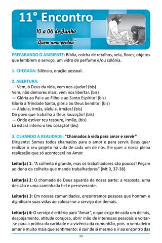 11° Encontro
             10 a 06 de Junho
             “Quem ama perdoa”
PREPARANDO O AMBIENTE: Bíblia, colcha de retalhos, vela, flores, objetos
que lembrem o serviço, um vidro de perfume e/ou colônia.

1. CHEGADA: Silêncio, oração pessoal.

2. ABERTURA:
― Vem, ó Deus da vida, vem nos ajudar! (bis)
Vem, não demores mais, vem nos libertar. (bis)
― Glória ao Pai e ao Filho e ao Santo Espírito! (bis)
Gloria à Trindade Santa, glória ao Deus bendito! (bis)
― Aleluia, irmãs, aleluia, irmãos! (bis)
Do povo que trabalha a Deus louvação! (bis)
― Onde estiver teu tesouro, irmão, (bis)
Lá estará inteiro o teu coração! (bis)

3. OLHANDO A REALIDADE: “Chamados à vida para amar e servir”
Dirigente: Somos todos chamados para o amor e para servir. Deus quer
realizar o seu projeto na vida de cada um de nós. Ele quer a nossa plena
realização que só acontecerá no Amor.

Leitor(a) 1: “A colheita é grande, mas os trabalhadores são poucos! Peçam
ao dono da colheita que mande trabalhadores” (Mt 9, 37-38).

Leitor(a) 2: O chamado de Deus aguarda de nossa parte: a resposta, uma
decisão e uma caminhada fiel e perseverante.

Leitor(a) 3: Em nossas comunidades, encontramos pessoas que honram e
dignificam suas vidas ao colocar-se a serviço dos demais.

Leitor(a) 4: O serviço é critério para “Amar”, o que exige de cada um de nós,
despojamento, atitude corajosa, abrir mão de interesses pessoais e voltar-
-se para a prática da caridade e a vivência da comunhão, pois  o verdadeiro
amor é muito mais que sentimento: é sair de si mesmo e ir ao encontro das
                                     36
 