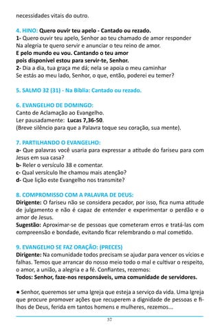 necessidades vitais do outro.

4. HINO: Quero ouvir teu apelo - Cantado ou rezado.
1- Quero ouvir teu apelo, Senhor ao teu chamado de amor responder
Na alegria te quero servir e anunciar o teu reino de amor.
E pelo mundo eu vou. Cantando o teu amor
pois disponível estou para servir-te, Senhor.
2- Dia a dia, tua graça me dá; nela se apoia o meu caminhar
Se estás ao meu lado, Senhor, o que, então, poderei eu temer?

5. SALMO 32 (31) - Na Bíblia: Cantado ou rezado.

6. EVANGELHO DE DOMINGO:
Canto de Aclamação ao Evangelho.
Ler pausadamente: Lucas 7,36-50.
(Breve silêncio para que a Palavra toque seu coração, sua mente).

7. PARTILHANDO O EVANGELHO:
a- Que palavras você usaria para expressar a atitude do fariseu para com
Jesus em sua casa?
b- Reler o versículo 38 e comentar.
c- Qual versículo lhe chamou mais atenção?
d- Que lição este Evangelho nos transmite?

8. COMPROMISSO COM A PALAVRA DE DEUS:
Dirigente: O fariseu não se considera pecador, por isso, fica numa atitude
de julgamento e não é capaz de entender e experimentar o perdão e o
amor de Jesus.
Sugestão: Aproximar-se de pessoas que cometeram erros e tratá-las com
compreensão e bondade, evitando ficar relembrando o mal cometido.

9. EVANGELHO SE FAZ ORAÇÃO: (PRECES)
Dirigente: Na comunidade todos precisam se ajudar para vencer os vícios e
falhas. Temos que arrancar do nosso meio todo o mal e cultivar o respeito,
o amor, a união, a alegria e a fé. Confiantes, rezemos:
Todos: Senhor, faze-nos responsáveis, uma comunidade de servidores.

● Senhor, queremos ser uma Igreja que esteja a serviço da vida. Uma Igreja
que procure promover ações que recuperem a dignidade de pessoas e fi-
lhos de Deus, ferida em tantos homens e mulheres, rezemos...
                                   37
 