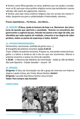 ● Senhor, como filhos gerados no amor, pedimos que nos ajudes a amadu-
recer na fé, para que nossa prática religiosa nunca seja excludente e nossas
atitudes não sejam de julgamento, rezemos . . .            
● Senhor, para que nossa vivência religiosa seja um serviço aos nossos ir-
mãos, desperta-nos para a solidariedade e fraternidade, rezemos...

Preces espontâneas... Pai Nosso... Ave Maria...

10. ORAÇÃO: Ó Deus, ajuda os homens de hoje a se libertarem das estru-
turas de pecado que oprimem a sociedade. Reavive na consciência dos
governantes a urgência da paz, infunde nos jovens o teu vigor de vida, aos
ofendidos por toda espécie de maldade, comunica a tua alegria de saber
perdoar, reabre as portas da esperança a todos. Amém!

11. AVISOS/COMEMORAÇÕES:
(Aniversário, nascimento, acolhida de gente nova...).
● Evangelho do próximo encontro: Lucas 9,18-24.
Trazer a Bíblia no próximo encontro. Prepare-se, marcando o texto do Evan-
gelho e o Salmo e lendo-os até o dia em que nos reuniremos. Marcar o
próximo encontro e anotar no início do subsídio.
● 29.06 – II Romaria dos Mártires da Caminhada – Saída às 18h da Matriz
São José Operário - Cidade Salvador – Jacareí –SP.

12. BÊNÇÃO:
Dirigente: O Deus da Consolação nos dê a graça de vivermos em fraterna
alegria e ajuda mútua, por Cristo, Nosso Senhor. Amém!
Dirigente: Louvado Seja Nosso Senhor Jesus Cristo!
Todos: Para sempre seja louvado!

CANTO FINAL




                       Formação das CEBs

                                     38
 