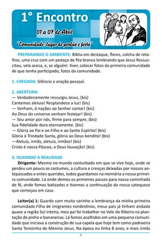 1° Encontro
             01 a 07 de Abril
  “Comunidade: lugar de perdão e festa”
    PREPARANDO O AMBIENTE: Bíblia em destaque, flores, colcha de reta-
lhos, uma cruz com um pedaço de fita branca lembrando que Jesus Ressus-
citou, vela acesa, e, se alguém  tiver, colocar fotos da primeira comunidade
de que tenha participado, fotos da comunidade.

1. CHEGADA: Silêncio e oração pessoal.

2. ABERTURA:
― Verdadeiramente ressurgiu Jesus, (bis)
Cantemos aleluia! Resplandece a luz! (bis)
― Venham, ó nações ao Senhor cantar! (bis)
Ao Deus do universo venham festejar! (bis)
― Seu amor por nós, firme para sempre, (bis)
Sua fidelidade dura eternamente. (bis)
― Glória ao Pai e ao Filho e ao Santo Espírito! (bis)
Glória à Trindade Santa, glória ao Deus bendito! (bis)
―Aleluia, irmãs, aleluia, irmãos! (bis)
Cristo é nossa Páscoa, a Deus louvação! (bis)

3. OLHANDO A REALIDADE
    Dirigente: Mesmo no mundo conturbado em que se vive hoje, onde se
perdeu um pouco os costumes, a cultura e crenças deixadas por nossos an-
tepassados e entes queridos, todos guardamos na memória a nossa primei-
ra comunidade. Lá onde demos os primeiros passos para nossa caminhada
de fé, onde fomos batizados e tivemos a continuação da nossa catequese
que começou em casa.

   Leitor(a) 1: Guardo com muito carinho a lembrança da minha primeira
comunidade.Filha de imigrantes nordestinos, meus pais já tinham andado
quase a região Sul inteira, meu pai foi trabalhar no Vale do Ribeira na plan-
tação de pinho e bananeiras. Lá fomos acolhidos em uma pequena comuni-
dade que iniciava a construção de sua capela que hoje tem como padroeira
Santa Terezinha do Menino Jesus. Na época eu tinha 8 anos, e mais irmãs
                                     3
 