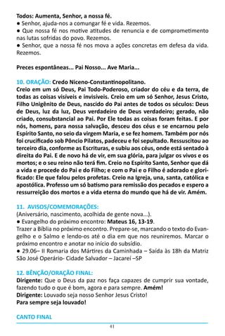 Todos: Aumenta, Senhor, a nossa fé.
● Senhor, ajuda-nos a comungar fé e vida. Rezemos.
● Que nossa fé nos motive atitudes de renuncia e de comprometimento
nas lutas sofridas do povo. Rezemos.
● Senhor, que a nossa fé nos mova a ações concretas em defesa da vida.
Rezemos.

Preces espontâneas... Pai Nosso... Ave Maria...

10. ORAÇÃO: Credo Niceno-Constantinopolitano.
Creio em um só Deus, Pai Todo-Poderoso, criador do céu e da terra, de
todas as coisas visíveis e invisíveis. Creio em um só Senhor, Jesus Cristo,
Filho Unigênito de Deus, nascido do Pai antes de todos os séculos: Deus
de Deus, luz da luz, Deus verdadeiro de Deus verdadeiro; gerado, não
criado, consubstancial ao Pai. Por Ele todas as coisas foram feitas. E por
nós, homens, para nossa salvação, desceu dos céus e se encarnou pelo
Espírito Santo, no seio da virgem Maria, e se fez homem. Também por nós
foi crucificado sob Pôncio Pilatos, padeceu e foi sepultado. Ressuscitou ao
terceiro dia, conforme as Escrituras, e subiu aos céus, onde está sentado à
direita do Pai. E de novo há de vir, em sua glória, para julgar os vivos e os
mortos; e o seu reino não terá fim. Creio no Espírito Santo, Senhor que dá
a vida e procede do Pai e do Filho; e com o Pai e o Filho é adorado e glori-
ficado: Ele que falou pelos profetas. Creio na Igreja, una, santa, católica e
apostólica. Professo um só batismo para remissão dos pecados e espero a
ressurreição dos mortos e a vida eterna do mundo que há de vir. Amém.

11. AVISOS/COMEMORAÇÕES:
(Aniversário, nascimento, acolhida de gente nova...).
● Evangelho do próximo encontro: Mateus 16, 13-19.
Trazer a Bíblia no próximo encontro. Prepare-se, marcando o texto do Evan-
gelho e o Salmo e lendo-os até o dia em que nos reuniremos. Marcar o
próximo encontro e anotar no início do subsídio.
● 29.06– II Romaria dos Mártires da Caminhada – Saída às 18h da Matriz
São José Operário- Cidade Salvador – Jacareí –SP

12. BÊNÇÃO/ORAÇÃO FINAL:
Dirigente: Que o Deus da paz nos faça capazes de cumprir sua vontade,
fazendo tudo o que é bom, agora e para sempre. Amém!
Dirigente: Louvado seja nosso Senhor Jesus Cristo!
Para sempre seja louvado!

CANTO FINAL
                                     41
 