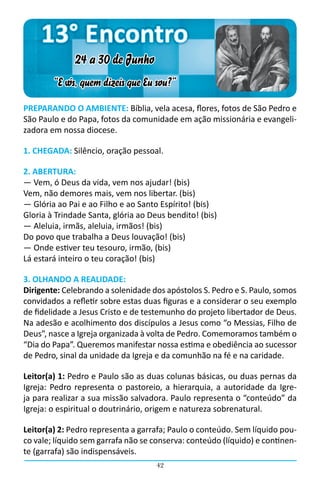 13° Encontro
              24 a 30 de Junho
        “E vós, quem dizeis que Eu sou?”

PREPARANDO O AMBIENTE: Bíblia, vela acesa, flores, fotos de São Pedro e
São Paulo e do Papa, fotos da comunidade em ação missionária e evangeli-
zadora em nossa diocese.

1. CHEGADA: Silêncio, oração pessoal.

2. ABERTURA:
― Vem, ó Deus da vida, vem nos ajudar! (bis)
Vem, não demores mais, vem nos libertar. (bis)
― Glória ao Pai e ao Filho e ao Santo Espírito! (bis)
Gloria à Trindade Santa, glória ao Deus bendito! (bis)
― Aleluia, irmãs, aleluia, irmãos! (bis)
Do povo que trabalha a Deus louvação! (bis)
― Onde estiver teu tesouro, irmão, (bis)
Lá estará inteiro o teu coração! (bis)

3. OLHANDO A REALIDADE:
Dirigente: Celebrando a solenidade dos apóstolos S. Pedro e S. Paulo, somos
convidados a refletir sobre estas duas figuras e a considerar o seu exemplo
de fidelidade a Jesus Cristo e de testemunho do projeto libertador de Deus.
Na adesão e acolhimento dos discípulos a Jesus como “o Messias, Filho de
Deus”, nasce a Igreja organizada à volta de Pedro. Comemoramos também o
“Dia do Papa”. Queremos manifestar nossa estima e obediência ao sucessor
de Pedro, sinal da unidade da Igreja e da comunhão na fé e na caridade.

Leitor(a) 1: Pedro e Paulo são as duas colunas básicas, ou duas pernas da
Igreja: Pedro representa o pastoreio, a hierarquia, a autoridade da Igre-
ja para realizar a sua missão salvadora. Paulo representa o “conteúdo” da
Igreja: o espiritual o doutrinário, origem e natureza sobrenatural.

Leitor(a) 2: Pedro representa a garrafa; Paulo o conteúdo. Sem líquido pou-
co vale; líquido sem garrafa não se conserva: conteúdo (líquido) e continen-
te (garrafa) são indispensáveis.
                                     42
 