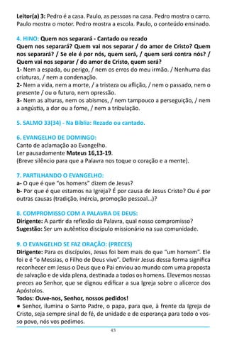 Leitor(a) 3: Pedro é a casa. Paulo, as pessoas na casa. Pedro mostra o carro.
Paulo mostra o motor. Pedro mostra a escola. Paulo, o conteúdo ensinado.

4. HINO: Quem nos separará - Cantado ou rezado
Quem nos separará? Quem vai nos separar / do amor de Cristo? Quem
nos separará? / Se ele é por nós, quem será, / quem será contra nós? /
Quem vai nos separar / do amor de Cristo, quem será?
1- Nem a espada, ou perigo, / nem os erros do meu irmão. / Nenhuma das
criaturas, / nem a condenação.
2- Nem a vida, nem a morte, / a tristeza ou aflição, / nem o passado, nem o
presente / ou o futuro, nem opressão.
3- Nem as alturas, nem os abismos, / nem tampouco a perseguição, / nem
a angústia, a dor ou a fome, / nem a tribulação.

5. SALMO 33(34) - Na Bíblia: Rezado ou cantado.

6. EVANGELHO DE DOMINGO:
Canto de aclamação ao Evangelho.
Ler pausadamente Mateus 16,13-19.
(Breve silêncio para que a Palavra nos toque o coração e a mente).

7. PARTILHANDO O EVANGELHO:
a- O que é que “os homens” dizem de Jesus?
b- Por que é que estamos na Igreja? É por causa de Jesus Cristo? Ou é por
outras causas (tradição, inércia, promoção pessoal…)?

8. COMPROMISSO COM A PALAVRA DE DEUS:
Dirigente: A partir da reflexão da Palavra, qual nosso compromisso?
Sugestão: Ser um autêntico discípulo missionário na sua comunidade.

9. O EVANGELHO SE FAZ ORAÇÃO: (PRECES)
Dirigente: Para os discípulos, Jesus foi bem mais do que “um homem”. Ele
foi e é “o Messias, o Filho de Deus vivo”. Definir Jesus dessa forma significa
reconhecer em Jesus o Deus que o Pai enviou ao mundo com uma proposta
de salvação e de vida plena, destinada a todos os homens. Elevemos nossas
preces ao Senhor, que se dignou edificar a sua Igreja sobre o alicerce dos
Apóstolos.
Todos: Ouve-nos, Senhor, nossos pedidos!	
● Senhor, ilumina o Santo Padre, o papa, para que, à frente da Igreja de
Cristo, seja sempre sinal de fé, de unidade e de esperança para todo o vos-
so povo, nós vos pedimos.
                                     43
 