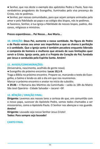 ● Senhor, que nos deste o exemplo dos apóstolos Pedro e Paulo, faze-nos
verdadeiros pregadores do Evangelho, iluminados pela viva presença do
Cristo, nós te pedimos.
● Senhor, por nossas comunidades, para que sejam sempre animadas pelo
amor e pela fidelidade ao papa e ao colégio dos bispos, nós te pedimos.
● Favorece, Senhor, à tua Igreja a fidelidade de nossos bispos, padres, diá-
conos, religiosos e ministros.

Preces espontâneas... Pai Nosso... Ave Maria...

10. ORAÇÃO: Deus Pai, aumente a nossa santidade. Na figura de Pedro
e de Paulo vemos seu amor aos imperfeitos e que os chama à perfeição
e à santidade. Que a Igreja santa é também pecadora enquanto liderada
e composta de homens e mulheres que através de suas limitações quer
servir o Cristo. Igreja santa, pois é o Projeto do Coração do Pai; fundada
por Jesus e conduzida pelo Espírito Santo. Amém!

11. AVISOS/COMEMORAÇÕES:
(Aniversário, nascimento, acolhida de gente nova).
● Evangelho do próximo encontro: Lucas 10,1-9.
Traga a Bíblia no próximo encontro. Prepare-se, marcando o texto do Evan-
gelho, o Salmo e lendo-os até o dia em que nos reuniremos.
Marcar o próximo encontro e anotar no início do subsídio.
● 29.06 – II Romaria dos Mártires da Caminhada – saída às 18h da Matriz
São José Operário - Cidade Salvador – Jacareí –SP.

12. BÊNÇÃO / ORAÇÃO FINAL:
Dirigente: Levemos aos nossos lares a certeza de que, em comunhão com
o nosso papa, sucessor do Apóstolo Pedro, somos todos chamados a ser
missionários, como o Apóstolo Paulo. O Senhor nos abençoe e nos guarde.
Amém!
Dirigente: Louvado seja nosso Senhor Jesus Cristo!
Todos: Para sempre seja louvado!

CANTO FINAL




                                     44
 
