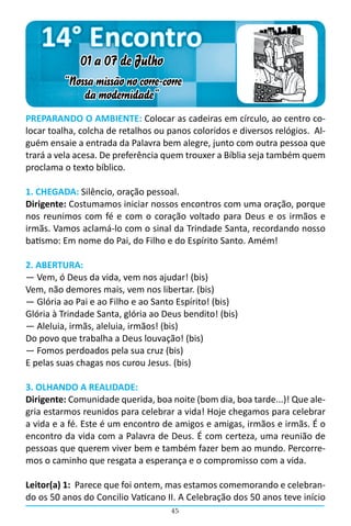 14° Encontro
             01 a 07 de Julho
         “Nossa missão no corre-corre
             da modernidade”
PREPARANDO O AMBIENTE: Colocar as cadeiras em círculo, ao centro co-
locar toalha, colcha de retalhos ou panos coloridos e diversos relógios. Al-
guém ensaie a entrada da Palavra bem alegre, junto com outra pessoa que
trará a vela acesa. De preferência quem trouxer a Bíblia seja também quem
proclama o texto bíblico.

1. CHEGADA: Silêncio, oração pessoal.
Dirigente: Costumamos iniciar nossos encontros com uma oração, porque
nos reunimos com fé e com o coração voltado para Deus e os irmãos e
irmãs. Vamos aclamá-lo com o sinal da Trindade Santa, recordando nosso
batismo: Em nome do Pai, do Filho e do Espírito Santo. Amém!

2. ABERTURA:
― Vem, ó Deus da vida, vem nos ajudar! (bis)
Vem, não demores mais, vem nos libertar. (bis)
― Glória ao Pai e ao Filho e ao Santo Espírito! (bis)
Glória à Trindade Santa, glória ao Deus bendito! (bis)
― Aleluia, irmãs, aleluia, irmãos! (bis)
Do povo que trabalha a Deus louvação! (bis)
― Fomos perdoados pela sua cruz (bis)
E pelas suas chagas nos curou Jesus. (bis)

3. OLHANDO A REALIDADE:
Dirigente: Comunidade querida, boa noite (bom dia, boa tarde...)! Que ale-
gria estarmos reunidos para celebrar a vida! Hoje chegamos para celebrar
a vida e a fé. Este é um encontro de amigos e amigas, irmãos e irmãs. É o
encontro da vida com a Palavra de Deus. É com certeza, uma reunião de
pessoas que querem viver bem e também fazer bem ao mundo. Percorre-
mos o caminho que resgata a esperança e o compromisso com a vida.

Leitor(a) 1: Parece que foi ontem, mas estamos comemorando e celebran-
do os 50 anos do Concilio Vaticano II. A Celebração dos 50 anos teve início
                                    45
 