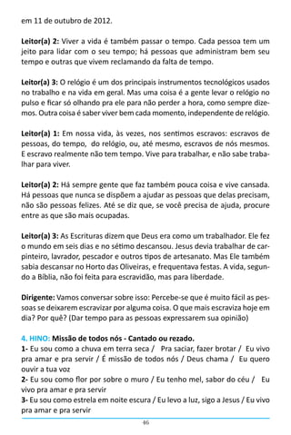 em 11 de outubro de 2012.

Leitor(a) 2: Viver a vida é também passar o tempo. Cada pessoa tem um
jeito para lidar com o seu tempo; há pessoas que administram bem seu
tempo e outras que vivem reclamando da falta de tempo.

Leitor(a) 3: O relógio é um dos principais instrumentos tecnológicos usados
no trabalho e na vida em geral. Mas uma coisa é a gente levar o relógio no
pulso e ficar só olhando pra ele para não perder a hora, como sempre dize-
mos. Outra coisa é saber viver bem cada momento, independente de relógio.

Leitor(a) 1: Em nossa vida, às vezes, nos sentimos escravos: escravos de
pessoas, do tempo, do relógio, ou, até mesmo, escravos de nós mesmos.
E escravo realmente não tem tempo. Vive para trabalhar, e não sabe traba-
lhar para viver.

Leitor(a) 2: Há sempre gente que faz também pouca coisa e vive cansada.
Há pessoas que nunca se dispõem a ajudar as pessoas que delas precisam,
não são pessoas felizes. Até se diz que, se você precisa de ajuda, procure
entre as que são mais ocupadas.

Leitor(a) 3: As Escrituras dizem que Deus era como um trabalhador. Ele fez
o mundo em seis dias e no sétimo descansou. Jesus devia trabalhar de car-
pinteiro, lavrador, pescador e outros tipos de artesanato. Mas Ele também
sabia descansar no Horto das Oliveiras, e frequentava festas. A vida, segun-
do a Bíblia, não foi feita para escravidão, mas para liberdade.

Dirigente: Vamos conversar sobre isso: Percebe-se que é muito fácil as pes-
soas se deixarem escravizar por alguma coisa. O que mais escraviza hoje em
dia? Por quê? (Dar tempo para as pessoas expressarem sua opinião)

4. HINO: Missão de todos nós - Cantado ou rezado.
1- Eu sou como a chuva em terra seca /   Pra saciar, fazer brotar /  Eu vivo
pra amar e pra servir / É missão de todos nós / Deus chama /  Eu quero
ouvir a tua voz
2- Eu sou como flor por sobre o muro / Eu tenho mel, sabor do céu /   Eu
vivo pra amar e pra servir
3- Eu sou como estrela em noite escura / Eu levo a luz, sigo a Jesus / Eu vivo
pra amar e pra servir
                                      46
 