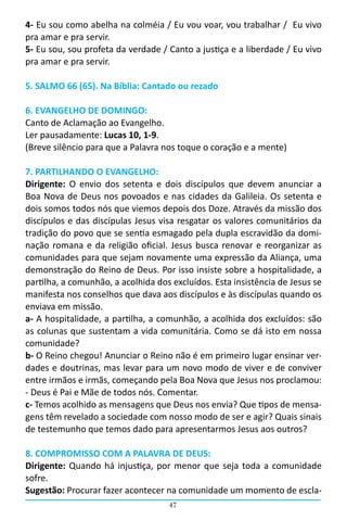 4- Eu sou como abelha na colméia / Eu vou voar, vou trabalhar /  Eu vivo
pra amar e pra servir.
5- Eu sou, sou profeta da verdade / Canto a justiça e a liberdade / Eu vivo
pra amar e pra servir.

5. SALMO 66 (65). Na Bíblia: Cantado ou rezado

6. EVANGELHO DE DOMINGO:
Canto de Aclamação ao Evangelho.
Ler pausadamente: Lucas 10, 1-9.
(Breve silêncio para que a Palavra nos toque o coração e a mente)

7. PARTILHANDO O EVANGELHO:
Dirigente: O envio dos setenta e dois discípulos que devem anunciar a
Boa Nova de Deus nos povoados e nas cidades da Galileia. Os setenta e
dois somos todos nós que viemos depois dos Doze. Através da missão dos
discípulos e das discípulas Jesus visa resgatar os valores comunitários da
tradição do povo que se sentia esmagado pela dupla escravidão da domi-
nação romana e da religião oficial. Jesus busca renovar e reorganizar as
comunidades para que sejam novamente uma expressão da Aliança, uma
demonstração do Reino de Deus. Por isso insiste sobre a hospitalidade, a
partilha, a comunhão, a acolhida dos excluídos. Esta insistência de Jesus se
manifesta nos conselhos que dava aos discípulos e às discípulas quando os
enviava em missão.
a- A hospitalidade, a partilha, a comunhão, a acolhida dos excluídos: são
as colunas que sustentam a vida comunitária. Como se dá isto em nossa
comunidade?
b- O Reino chegou! Anunciar o Reino não é em primeiro lugar ensinar ver-
dades e doutrinas, mas levar para um novo modo de viver e de conviver
entre irmãos e irmãs, começando pela Boa Nova que Jesus nos proclamou:
- Deus é Pai e Mãe de todos nós. Comentar.
c- Temos acolhido as mensagens que Deus nos envia? Que tipos de mensa-
gens têm revelado a sociedade com nosso modo de ser e agir? Quais sinais
de testemunho que temos dado para apresentarmos Jesus aos outros?

8. COMPROMISSO COM A PALAVRA DE DEUS:
Dirigente: Quando há injustiça, por menor que seja toda a comunidade
sofre.
Sugestão: Procurar fazer acontecer na comunidade um momento de escla-
                                    47
 