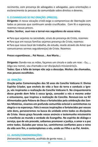 recimento, com presença de advogados e advogadas, para orientações e
esclarecimento às pessoas da comunidade sobre direitos e deveres.

9. O EVANGELHO SE FAZ ORAÇÃO: (PRECES).
Dirigente: A nossa vocação cristã exige o compromisso de libertação com
todas as pessoas que continuam sendo crucificadas.  Com fé e esperança,
rezemos nossas preces.
Todos: Senhor, ouvi-nos e tornai-nos seguidores do vosso reino.

● Para que sejamos na sociedade, sinais da presença de Cristo, rezemos:
● Para que em nossas famílias sejamos presença de Cristo, rezemos:
● Para que nosso local de trabalho, de estudo, revele através do Amor que
comunicamos sermos seguidores(as) de Cristo. Rezemos:

Preces espontâneas... Pai Nosso... Ave Maria...

Dirigente: Dando-nos as mãos, façamos um círculo e cada um reze: - Eu,...,
(diga seu nome), sou chamado a ser discípulo/a missionário/a.
Todos: Que a falta de tempo não seja a desculpa. Muitos são chamados,
mas poucos escolhidos.

10. ORAÇÃO:
Oração pelas Comemorações dos 50 anos do Concilio Vaticano II: Divino
Espírito Criador, que encheis de vida a face da terra e conduzis a Igre-
ja, vós inspirastes a realização do Concílio Vaticano II. No cinquentenário
desse grande dom feito à vossa Igreja, concedei a nós o mesmo ardor
e entusiasmo, que inspirou a realização do Concílio. Renovai-nos na fé!
Alimentados pela Palavra de Deus e fortalecidos pela celebração dos San-
tos Mistérios, vivamos em profunda comunhão eclesial e caminhemos na
alegria e na esperança. Fiéis à vossas inspirações e fortalecidos por vossos
sete dons, perseveremos na busca da unidade entre todos os discípulos
de Cristo. Vossa graça fecunde nosso anúncio e testemunho missionário
e manifeste ao mundo a verdade do Evangelho. No espírito de diálogo e
serviço, que de vós procede, saibamos promover a justiça, o amor e a paz
entre todos. Guiados por vossa luz, caminhemos confiantes para o reino
da vida sem fim, e contemplemos a vós, unido ao Filho e ao Pai. Amém.

11. AVISOS/COMEMORAÇÕES:
(Aniversário, nascimento, acolhida de gente nova...).
                                     48
 