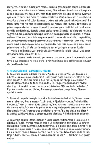 menores, e depois nasceram mais... Família grande com muitas dificulda-
des, mas uma coisa nunca faltou: amor, fé e valores. Morávamos longe da
capela mais ou menos 4 km, mas todo domingo era dia de festa. Mamãe
que era costureira e fazia os nossos vestidos. Vestia-nos com os melhores
vestidos e de manhã colocávamos o pé na estrada para ir à Igreja que tinha
missa uma vez no mês e celebrações da Palavra nos outros domingos. A
primeira parada era na casa do vovô e da vovó para pedir bênção e almoçar
comida de domingo, depois íamos todos juntos à Igreja; aquilo para nós era
sagrado. Foi assim com meus pais e meus avós que aprendi a amar a comu-
nidade. E foi na comunidade que aprendi o valor da acolhida, da partilha,
do perdão e sempre que posso volto lá onde sou muito bem acolhida. Hoje
moro aqui e pertenço a outra comunidade, mas não esqueço o meu amor
primeiro e tenho ainda sentimento de pertença àquela comunidade.                
   Maria de Fátima Silva – Paróquia São Vicente de Paulo – atual vice-coor-
denadora diocesana das CEBs.
   (Num momento de silêncio pense um pouco na comunidade onde você
teve a sua iniciação na vida cristã. E reflita se hoje sua comunidade é lugar
de perdão e festa).

4. HINO: Cidadão - Cantado ou rezado.
1- Tá vendo aquele edifício moço? / Ajudei a levantar/Foi um tempo de
aflição / Eram quatro condução / Duas pra ir, duas pra voltar / Hoje depois
dele pronto / Olho pra cima e fico tonto / Mas me chega um cidadão / E
me diz desconfiado, tu tá aí admirado / Ou tá querendo roubar? / Meu
domingo tá perdido / Vou pra casa entristecido / Dá vontade de beber /
E pra aumentar o meu tédio / Eu nem posso olhar pro prédio / Que eu
ajudei a fazer.

2- Tá vendo aquele colégio moço? / Eu também trabalhei lá / Lá eu quase
me arrebento / Pus a massa, fiz cimento / Ajudei a rebocar / Minha filha
inocente / Vem pra mim toda contente / Pai, vou me matricular / Mas me
diz um cidadão / Criança de pé no chão / Aqui não pode estudar / Esta dor
doeu mais forte / Porque que eu deixei o norte / Eu me pus a me dizer /
Lá a seca castigava, mas o pouco que eu plantava / Tinha direito a comer.

3- Tá vendo aquela igreja, moço? / Onde o padre diz amém / Pus o sino e
o badalo / Enchi minha mão de calo / Lá eu trabalhei também / Lá sim va-
leu a pena / Tem quermesse, tem novena / E o padre me deixa entrar / Foi
lá que cristo me disse / Rapaz, deixe de tolice / Não se deixe amedrontar /
Fui eu quem criou a terra / Enchi o rio, fiz a serra / Não deixei nada faltar /
Hoje o homem criou asas / E na maioria das casas / Eu também não posso
entrar.
                                       4
 