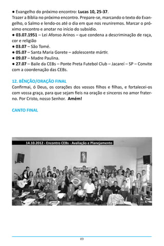 ● Evangelho do próximo encontro: Lucas 10, 25-37.
Trazer a Bíblia no próximo encontro. Prepare-se, marcando o texto do Evan-
gelho, o Salmo e lendo-os até o dia em que nos reuniremos. Marcar o pró-
ximo encontro e anotar no início do subsídio.
● 03.07.1951 – Lei Afonso Arinos – que condena a descriminação de raça,
cor e religião
● 03.07 – São Tomé.
● 05.07 – Santa Maria Gorete – adolescente mártir.
● 09.07 – Madre Paulina.
● 27.07 – Baile da CEBs – Ponte Preta Futebol Club – Jacareí – SP – Convite
com a coordenação das CEBs.

12. BÊNÇÃO/ORAÇÃO FINAL
Confirmai, ó Deus, os corações dos vossos filhos e filhas, e fortalecei-os
com vossa graça, para que sejam fieis na oração e sinceros no amor frater-
no. Por Cristo, nosso Senhor. Amém!

CANTO FINAL




       14.10.2012 - Encontro CEBs - Avaliação e Planejamento




                                        49
 