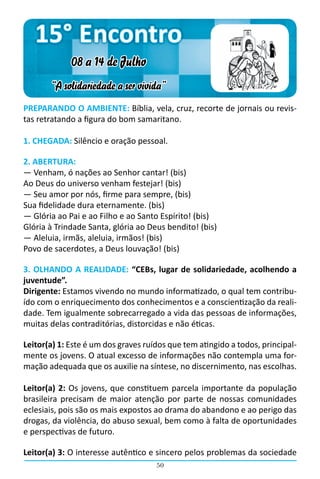 15° Encontro
             08 a 14 de Julho
       “A solidariedade a ser vivida”
PREPARANDO O AMBIENTE: Bíblia, vela, cruz, recorte de jornais ou revis-
tas retratando a figura do bom samaritano.

1. CHEGADA: Silêncio e oração pessoal.

2. ABERTURA:
― Venham, ó nações ao Senhor cantar! (bis)
Ao Deus do universo venham festejar! (bis)
― Seu amor por nós, firme para sempre, (bis)
Sua fidelidade dura eternamente. (bis)
― Glória ao Pai e ao Filho e ao Santo Espírito! (bis)
Glória à Trindade Santa, glória ao Deus bendito! (bis)
― Aleluia, irmãs, aleluia, irmãos! (bis)
Povo de sacerdotes, a Deus louvação! (bis)

3. OLHANDO A REALIDADE: “CEBs, lugar de solidariedade, acolhendo a
juventude”.
Dirigente: Estamos vivendo no mundo informatizado, o qual tem contribu-
ído com o enriquecimento dos conhecimentos e a conscientização da reali-
dade. Tem igualmente sobrecarregado a vida das pessoas de informações,
muitas delas contraditórias, distorcidas e não éticas.

Leitor(a) 1: Este é um dos graves ruídos que tem atingido a todos, principal-
mente os jovens. O atual excesso de informações não contempla uma for-
mação adequada que os auxilie na síntese, no discernimento, nas escolhas.

Leitor(a) 2: Os jovens, que constituem parcela importante da população
brasileira precisam de maior atenção por parte de nossas comunidades
eclesiais, pois são os mais expostos ao drama do abandono e ao perigo das
drogas, da violência, do abuso sexual, bem como à falta de oportunidades
e perspectivas de futuro.

Leitor(a) 3: O interesse autêntico e sincero pelos problemas da sociedade
                                     50
 