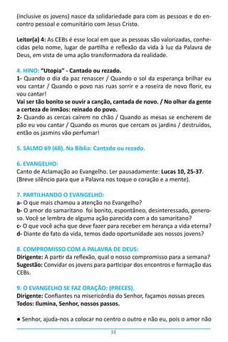 (inclusive os jovens) nasce da solidariedade para com as pessoas e do en-
contro pessoal e comunitário com Jesus Cristo.

Leitor(a) 4: As CEBs é esse local em que as pessoas são valorizadas, conhe-
cidas pelo nome, lugar de partilha e reflexão da vida à luz da Palavra de
Deus, em vista de uma ação transformadora da realidade.

4. HINO: “Utopia” - Cantado ou rezado.
1- Quando o dia da paz renascer / Quando o sol da esperança brilhar eu
vou cantar / Quando o povo nas ruas sorrir e a roseira de novo florir, eu
vou cantar!
Vai ser tão bonito se ouvir a canção, cantada de novo. / No olhar da gente
a certeza de irmãos: reinado do povo.
2- Quando as cercas caírem no chão / Quando as mesas se encherem de
pão eu vou cantar / Quando os muros que cercam os jardins / destruídos,
então os jasmins vão perfumar!

5. SALMO 69 (68). Na Bíblia: Cantado ou rezado.

6. EVANGELHO:
Canto de Aclamação ao Evangelho. Ler pausadamente: Lucas 10, 25-37.
(Breve silêncio para que a Palavra nos toque o coração e a mente).

7. PARTILHANDO O EVANGELHO:
a- O que mais chamou a atenção no Evangelho?
b- O amor do samaritano foi bonito, espontâneo, desinteressado, genero-
so. Você se lembra de alguma ação parecida com a do samaritano?
c- O que você acha que deve fazer para receber em herança a vida eterna?
d- Diante do fato da vida, temos dado oportunidade aos nossos jovens?

8. COMPROMISSO COM A PALAVRA DE DEUS:
Dirigente: A partir da reflexão, qual o nosso compromisso para a semana?
Sugestão: Convidar os jovens para participar dos encontros e formação das
CEBs.

9. O EVANGELHO SE FAZ ORAÇÃO: (PRECES).
Dirigente: Confiantes na misericórdia do Senhor, façamos nossas preces                                
Todos: Ilumina, Senhor, nossos passos.

● Senhor, ajuda-nos a colocar no centro o outro e não eu, pois o amor não
                                                 51
 