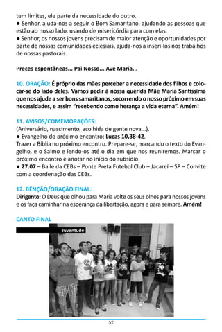 tem limites, ele parte da necessidade do outro.
● Senhor, ajuda-nos a seguir o Bom Samaritano, ajudando as pessoas que
estão ao nosso lado, usando de misericórdia para com elas.
● Senhor, os nossos jovens precisam de maior atenção e oportunidades por
parte de nossas comunidades eclesiais, ajuda-nos a inseri-los nos trabalhos
de nossas pastorais.

Preces espontâneas... Pai Nosso... Ave Maria...

10. ORAÇÃO: É próprio das mães perceber a necessidade dos filhos e colo-
car-se do lado deles. Vamos pedir à nossa querida Mãe Maria Santíssima
que nos ajude a ser bons samaritanos, socorrendo o nosso próximo em suas
necessidades, e assim “recebendo como herança a vida eterna”. Amém!

11. AVISOS/COMEMORAÇÕES:
(Aniversário, nascimento, acolhida de gente nova...).
● Evangelho do próximo encontro: Lucas 10,38-42.
Trazer a Bíblia no próximo encontro. Prepare-se, marcando o texto do Evan-
gelho, e o Salmo e lendo-os até o dia em que nos reuniremos. Marcar o
próximo encontro e anotar no início do subsídio.
● 27.07 – Baile da CEBs – Ponte Preta Futebol Club – Jacareí – SP – Convite
com a coordenação das CEBs.

12. BÊNÇÃO/ORAÇÃO FINAL:
Dirigente: O Deus que olhou para Maria volte os seus olhos para nossos jovens
e os faça caminhar na esperança da libertação, agora e para sempre. Amém!

CANTO FINAL
                  Juventude




                                     52
 